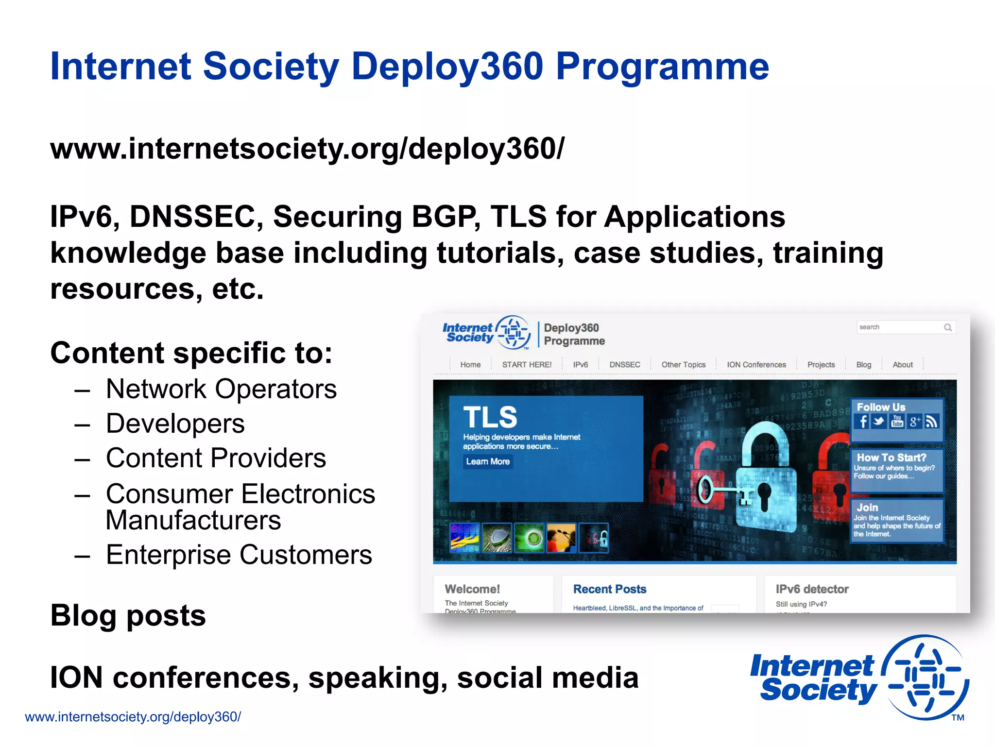www.internetsociety.org/deploy360/
Internet Society Deploy360 Programme
www.internetsociety.org/deploy360/
IPv6, DNSSEC, Securing BGP, TLS for Applications
knowledge base including tutorials, case studies, training
resources, etc.
Content specific to:
–  Network Operators
–  Developers
–  Content Providers
–  Consumer Electronics
Manufacturers
–  Enterprise Customers
Blog posts
ION conferences, speaking, social media
 