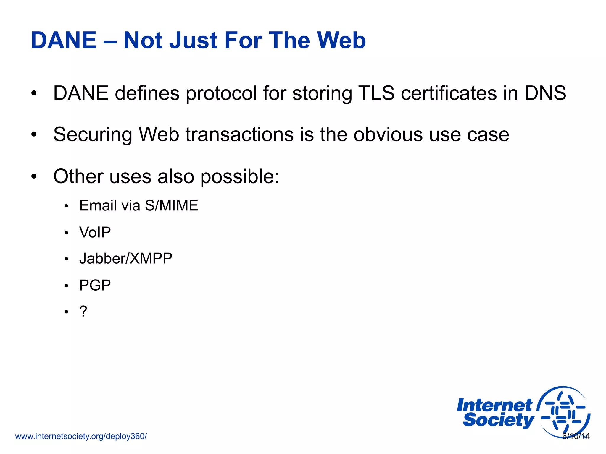 www.internetsociety.org/deploy360/
DANE – Not Just For The Web
•  DANE defines protocol for storing TLS certificates in DNS
•  Securing Web transactions is the obvious use case
•  Other uses also possible:
•  Email via S/MIME
•  VoIP
•  Jabber/XMPP
•  PGP
•  ?
6/10/14
 