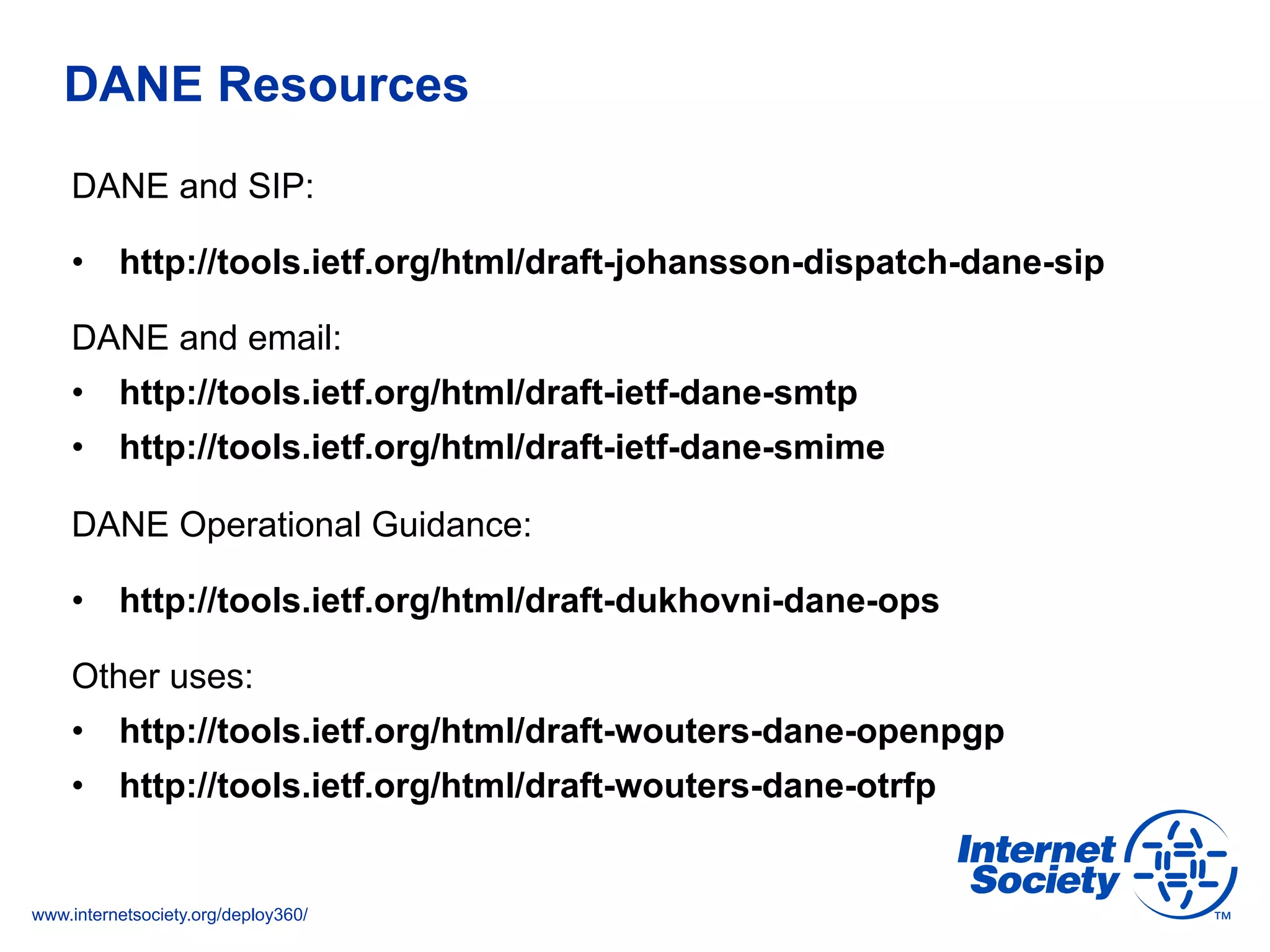 www.internetsociety.org/deploy360/
DANE Resources
DANE and SIP:
•  http://tools.ietf.org/html/draft-johansson-dispatch-dane-sip
DANE and email:
•  http://tools.ietf.org/html/draft-ietf-dane-smtp
•  http://tools.ietf.org/html/draft-ietf-dane-smime
DANE Operational Guidance:
•  http://tools.ietf.org/html/draft-dukhovni-dane-ops
Other uses:
•  http://tools.ietf.org/html/draft-wouters-dane-openpgp
•  http://tools.ietf.org/html/draft-wouters-dane-otrfp
 
