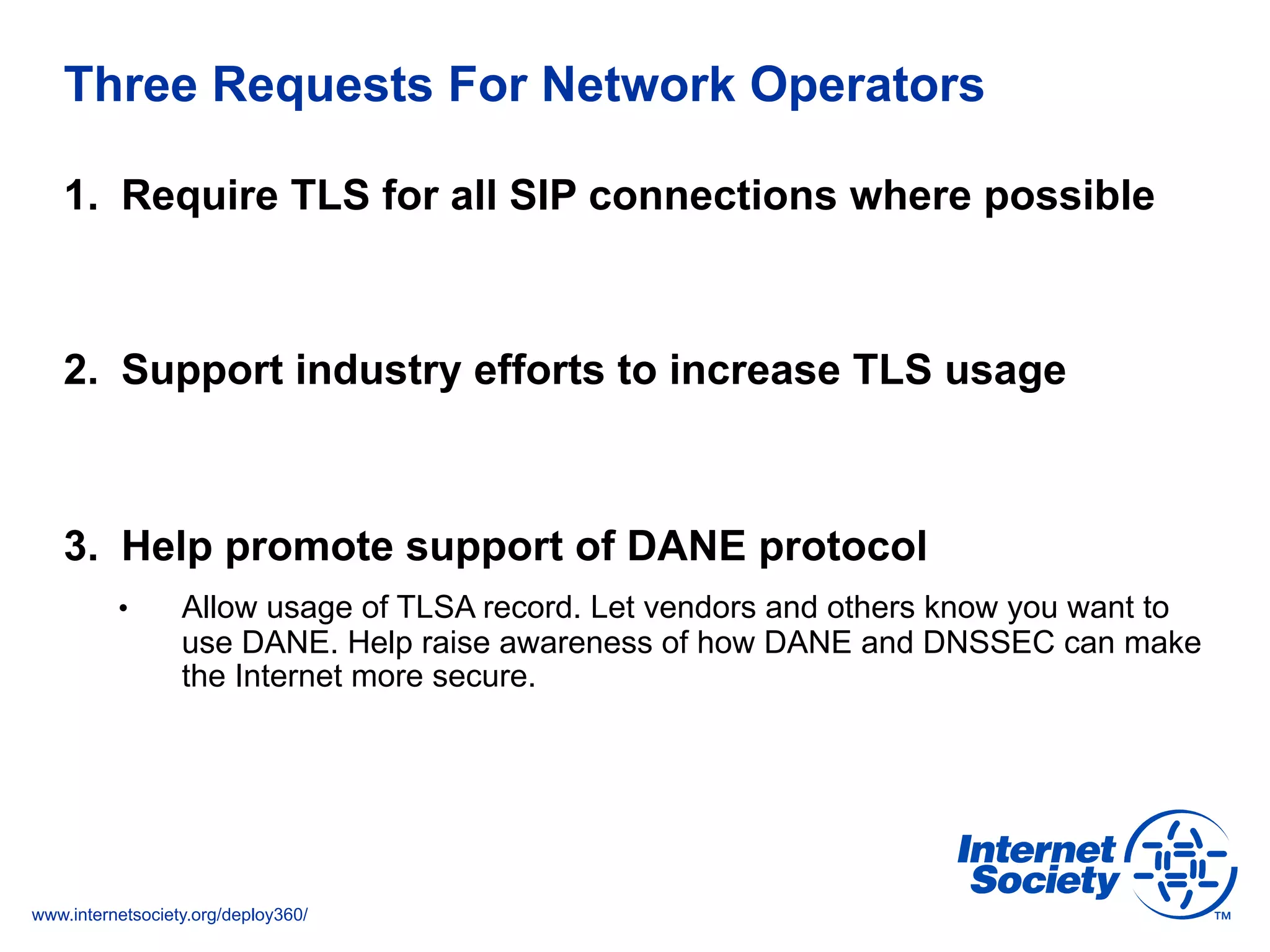 www.internetsociety.org/deploy360/
Three Requests For Network Operators
1.  Require TLS for all SIP connections where possible
2.  Support industry efforts to increase TLS usage
3.  Help promote support of DANE protocol
•  Allow usage of TLSA record. Let vendors and others know you want to
use DANE. Help raise awareness of how DANE and DNSSEC can make
the Internet more secure.
 