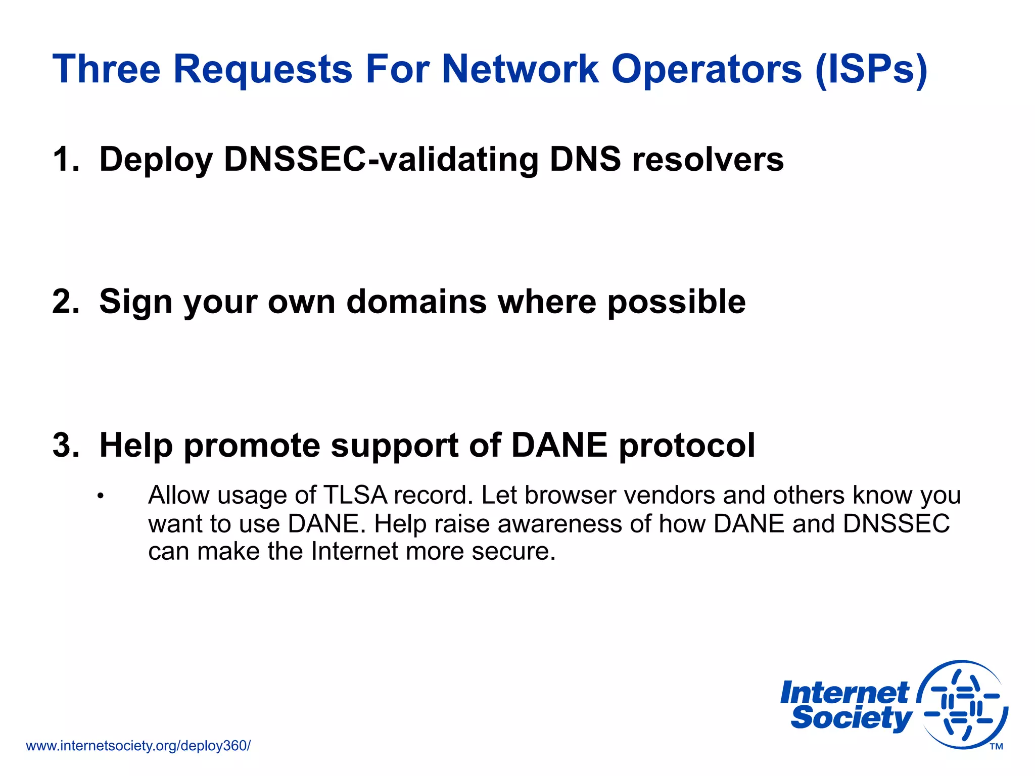 www.internetsociety.org/deploy360/
Three Requests For Network Operators (ISPs)
1.  Deploy DNSSEC-validating DNS resolvers
2.  Sign your own domains where possible
3.  Help promote support of DANE protocol
•  Allow usage of TLSA record. Let browser vendors and others know you
want to use DANE. Help raise awareness of how DANE and DNSSEC
can make the Internet more secure.
 