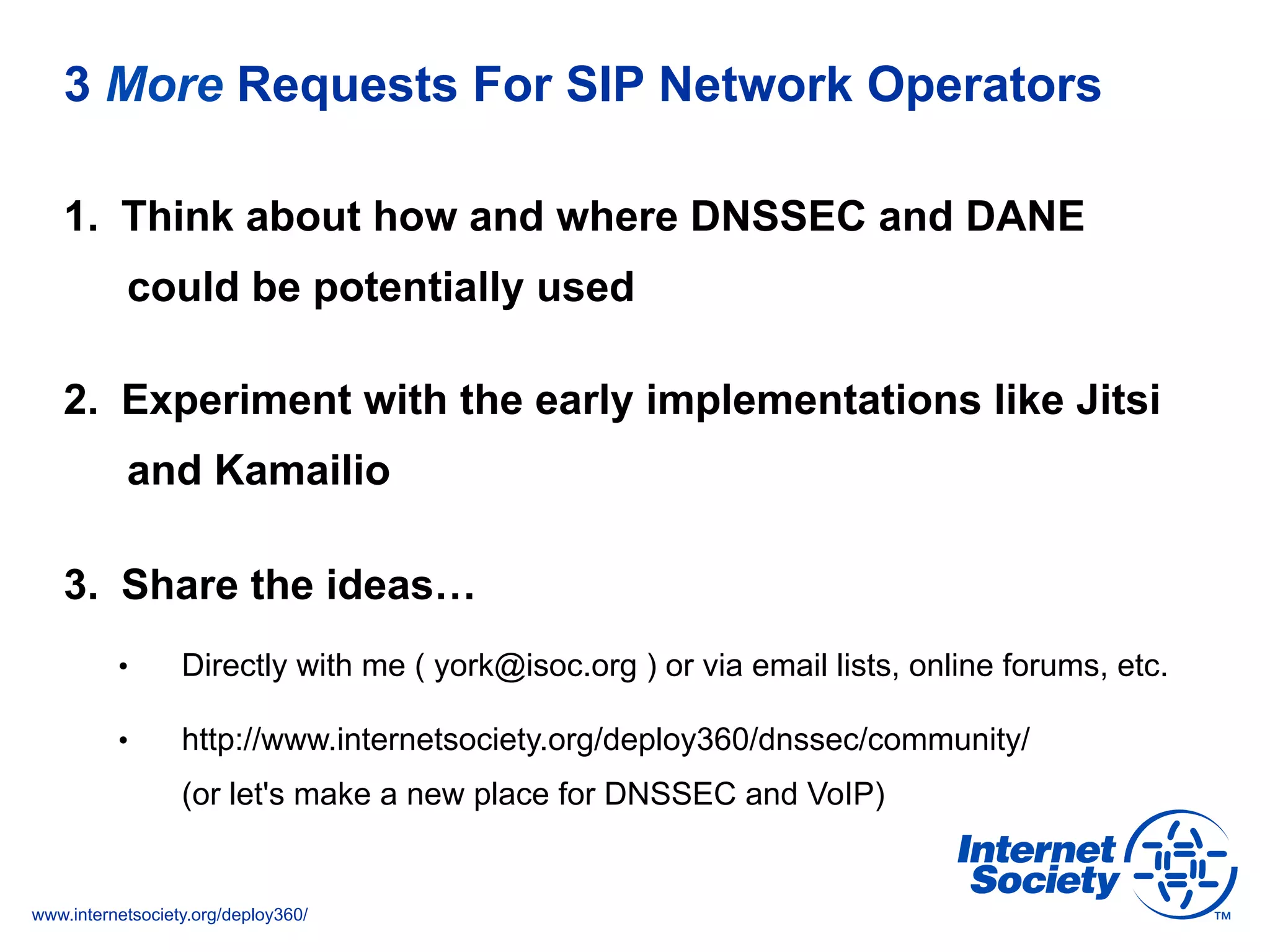 www.internetsociety.org/deploy360/
3 More Requests For SIP Network Operators
1.  Think about how and where DNSSEC and DANE
could be potentially used
2.  Experiment with the early implementations like Jitsi
and Kamailio
3.  Share the ideas…
•  Directly with me ( york@isoc.org ) or via email lists, online forums, etc.
•  http://www.internetsociety.org/deploy360/dnssec/community/
(or let's make a new place for DNSSEC and VoIP)
 