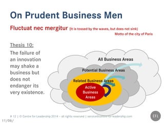 # 12 | © Centre for Leadership 2014 – all rights reserved | service@centre-for-leadership.com
All Business Areas
Active
Business
Areas
Potential Business Areas
Related Business Areas
On Prudent Business Men
Fluctuat nec mergitur (It is tossed by the waves, but does not sink)
Motto of the city of Paris
Thesis 10:
The failure of
an innovation
may shake a
business but
does not
endanger its
very existence.
11/06/
 