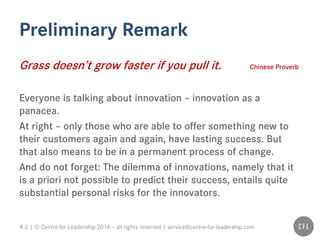 # 2 | © Centre for Leadership 2014 – all rights reserved | service@centre-for-leadership.com
Preliminary Remark
Grass doesn’t grow faster if you pull it. Chinese Proverb
Everyone is talking about innovation – innovation as a
panacea.
At right – only those who are able to offer something new to
their customers again and again, have lasting success. But
that also means to be in a permanent process of change.
And do not forget: The dilemma of innovations, namely that it
is a priori not possible to predict their success, entails quite
substantial personal risks for the innovators.
 