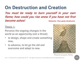 # 3 | © Centre for Leadership 2014 – all rights reserved | service@centre-for-leadership.com
On Destruction and Creation
You must be ready to burn yourself in your own
flame; how could you rise anew if you have not first
become ashes! Nietzsche: Thus spoke Zarathustra
Thesis 1:
Perceive the ongoing changes in the
world as an opportunity (not a threat)
• to design, shape and create something
new,
• to advance, to let go the old and
overcome and adapt to new.
Phoenix (Louvre, Paris)
 
