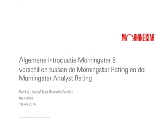 ©2014 Morningstar. All Rights Reserved.
Algemene introductie Morningstar &
verschillen tussen de Morningstar Rating en de
Morningstar Analyst Rating
San Lie, Head of Fund Research Benelux
Beursvloer
10 juni 2014
 