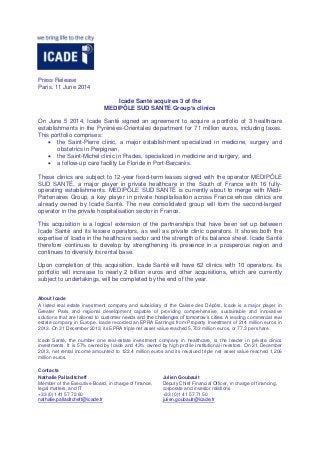 Press Release
Paris, 11 June 2014
Icade Santé acquires 3 of the
MEDIPÔLE SUD SANTÉ Group’s clinics
On June 5 2014, Icade Santé signed an agreement to acquire a portfolio of 3 healthcare
establishments in the Pyrénées-Orientales department for 71 million euros, including taxes.
This portfolio comprises:
 the Saint-Pierre clinic, a major establishment specialized in medicine, surgery and
obstetrics in Perpignan,
 the Saint-Michel clinic in Prades, specialized in medicine and surgery, and
 a follow-up care facility Le Floride in Port-Barcarès.
These clinics are subject to 12-year fixed-term leases signed with the operator MEDIPÔLE
SUD SANTÉ, a major player in private healthcare in the South of France with 16 fully-
operating establishments. MEDIPÔLE SUD SANTÉ is currently about to merge with Médi-
Partenaires Group, a key player in private hospitalisation across France whose clinics are
already owned by Icade Santé. The new consolidated group will form the second-largest
operator in the private hospitalisation sector in France.
This acquisition is a logical extension of the partnerships that have been set up between
Icade Santé and its lessee operators, as well as private clinic operators. It shows both the
expertise of Icade in the healthcare sector and the strength of its balance sheet. Icade Santé
therefore continues to develop by strengthening its presence in a prosperous region and
continues to diversify its rental base.
Upon completion of this acquisition, Icade Santé will have 62 clinics with 10 operators. Its
portfolio will increase to nearly 2 billion euros and other acquisitions, which are currently
subject to undertakings, will be completed by the end of the year.
About Icade
A listed real estate investment company and subsidiary of the Caisse des Dépôts, Icade is a major player in
Greater Paris and regional development capable of providing comprehensive, sustainable and innovative
solutions that are tailored to customer needs and the challenges of tomorrow’s cities. A leading commercial real
estate company in Europe, Icade recorded an EPRA Earnings from Property Investment of 214 million euros in
2013. On 31 December 2013, its EPRA triple net asset value reached 5,703 million euros, or 77.3 per share.
Icade Santé, the number one real-estate investment company in healthcare, is the leader in private clinics
investments. It is 57% owned by Icade and 43% owned by high profile institutional investors. On 31 December
2013, net rental income amounted to 122.4 million euros and its revalued triple net asset value reached 1,206
million euros.
Contacts
Nathalie Palladitcheff
Member of the Executive Board, in charge of finance,
legal matters, and IT
+33 (0)1 41 57 72 60
nathalie.palladitcheff@icade.fr
Julien Goubault
Deputy Chief Financial Officer, in charge of financing,
corporate and investor relations
+33 (0)1 41 57 71 50
julien.goubault@icade.fr
 