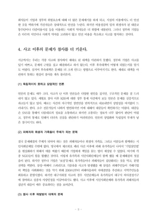 - 9 -
회사들이 기업과 정부의 위험요소에 대해 더 많은 문제제기를 하게 되고, 시설의 이용에서도 더 안전
한 곳을 택하기에 가진자들은 상대적으로 안전을 누린다. 하지만 비용절감의 일차 희생자가 된 대중교
통수단이나 다중이용시설 등을 이용하는 사회적 약자들은 더 위험에 내몰린다. 그러니 정부와 기업들
은 다수의 서민이나 사회적 약자를 고려하지 않고 안전 비용을 축소하고 사고를 방치하는 것이다.
4. 사고 이후의 문제가 참사를 더 키운다.
지금까지는 우리는 각종 사고와 참사에서 제대로 된 대책을 마련하지 못했다. 정부와 기업은 사고를
덮기 바쁘고, 문제의 근원을 짚고 해결하려고 하지 않는다. 이후 후속대책이 어떻게 되었는지를 알기
도 어렵다. 심지어 후속대책은 문제를 더 크게 만드는 방향으로 이루어지기도 한다. 제대로 대책을 마
련하지 못하는 현실이 참사를 계속 불러온다.
(1) 독립적이지 못하고 상업적인 언론
언론의 문제도 매우 크다. 사고가 난 이후 언론들은 다양한 원인을 짚지만, 구조적인 문제를 잘 드러
내지 않고 있다. 세월호 참사 이후 KBS에 대한 정부 통제 사건에서 보듯 언론은 문제를 심층적으로
파고들지 않고 있다. 때로는 사건의 자극적인 장면만을 반복적으로 내보내면서 상업성을 여지없이 드
러내기도 한다. 소수 전문가들이 나와서 발언하지만 이에 대해서 대중들이 확인하기는 어렵다. 대중들
은 SNS를 통해서 나름대로의 정보를 소통하려고 하지만 소통되는 정보가 너무 많아서 판단이 어렵
고, 정부의 통제로 인해서 더더욱 진실을 판단하기 어려워진다. 언론의 상업화와 독립성의 부재가 낳
은 참극이기도 하다.
(2) 피해자와 희생자 가족들이 주체가 되는 문제
결국 문제해결의 주체가 되어야 하는 것은 피해자들이나 희생자 가족들, 그리고 이분들과 함께하는 시
민사회단체일 수밖에 없다. 영국에서 제브뤼호 페리 사건 이후에 피해 유가족들이 나서서 ‘기업살인법’
을 현실화하기 위해서 애를 써왔기 때문에 기업에게 책임을 묻는 법이 제정될 수 있었다. 여기에 각
종 NGO들이 힘을 합했던 것이다. 이렇게 유가족과 시민사회단체들이 함께 했을 때 문제해결의 첫걸
음이 된다. 하지만 정부나 기업은 ‘보상’문제로 유가족들이나 피해자들이 집단화되는 것을 막고, 분열
전략을 택한다. 삼성-허베이 스피리트호 기름유출 사고가 발생했을 때 삼성은 피해주민들이 가해기업
의 책임을 사회화하는 것을 막기 위해 2008년부터 피해마을과의 자매결연을 추진하고 지역주민들을
회유하고 분열시켰다. 하지만 대구지하철 사고의 경우 시민단체들과 유가족들이 대구시 의사결정기구
에 참여하고 실종자 사망인정을 이끌어내기도 했다. 사고 이후에 시민사회단체와 유가족과 피해자들의
집단적 대응이 매우 중요하다는 점을 보여준다.
(3) 참사 이후 재발방지 대책의 문제
 