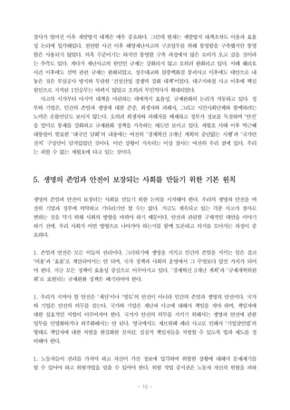 - 10 -
참사가 벌어진 이후 재발방지 대책은 매우 중요하다. 그런데 현재는 재발방지 대책조차도 이윤과 효율
성 논리에 입각해있다. 천안함 사건 이후 해양재난사고의 구조업무를 위해 통영함을 구축했지만 통영
함은 사용되지 않았다. 의혹 수준이기는 하지만 통영함 구축 과정에서 많은 로비가 오고 갔을 것이라
는 추측도 있다. 게다가 재난사고의 원인인 규제는 강화되지 않고 오히려 완화되고 있다. 서해 훼리호
사건 이후에도 선박 관련 규제는 완화되었고, 성수대교와 삼풍백화점 붕괴사고 이후에도 대안으로 내
놓은 것은 부실공사 방지와 무관한 ‘건설산업 경쟁력 강화 대책’이었다. 대구지하철 사고 이후에 핵심
원인으로 지적된 1인승무는 바뀌지 않았고 오히려 무인역사가 확대되었다.
사고의 시작부터 마지막 대책을 마련하는 데에까지 효율성, 규제완화의 논리가 작동하고 있다. 정
부와 기업은, 인간의 존엄과 생명에 대한 존중, 희생자와 피해자, 그리고 시민사회단체와 함께하려는
노력은 손톱만큼도 보이지 않는다. 오히려 희생자와 피해자를 배제하고 정부가 정보를 독점하며 ‘안전’
을 빌미로 통제를 강화하고 규제완화 정책을 지속하는 태도만 보이고 있다. 세월호 사태 이후 박근혜
대통령이 발표한 ‘대국민 담화’의 내용에는 여전히 ‘경제혁신 3개년 계획의 중단없는 시행’과 ‘국가안
전처’ 구상만이 담겨있었던 것이다. 이런 상황이 지속되는 이상 참사는 여전히 우리 곁에 있다. 우리
는 피할 수 없는 세월호에 타고 있는 것이다.
5. 생명의 존엄과 안전이 보장되는 사회를 만들기 위한 기본 원칙
생명의 존엄과 안전이 보장되는 사회를 만들기 위한 논의를 시작해야 한다. 우리의 생명과 안전을 여
전히 기업과 정부에 의탁하고 기다리기만 할 수는 없다. 지금도 계속되고 있는 각종 사고가 참사로
변하는 것을 막기 위해 사회의 방향을 바꿔야 하기 때문이다. 안전과 관련한 구체적인 대안을 이야기
하기 전에, 우리 사회가 어떤 방향으로 나아가야 하는지를 함께 토론하고 의지를 모아가는 과정이 중
요하다.
1. 존엄과 안전은 모든 이들의 권리이다. 그러하기에 생명을 지키고 인간의 존엄을 지키는 일은 결코
‘비용’과 ‘효율’로 계산되어서는 안 되며, 국가 정책과 사회의 운영에서 그 무엇보다 앞선 가치가 되어
야 한다. 지금 모든 정책이 효율성 중심으로 이루어지고 있다. ‘경제혁신 3개년 계획’과 ‘규제개혁위원
회’로 표현되는 규제완화 정책은 폐기되어야 한다.
1. 우리가 지켜야 할 안전은 ‘재산’이나 ‘영토’의 안전이 아니라 인간의 존엄과 생명의 안전이다. 국가
와 기업은 안전의 의무를 갖는다. 국가와 기업은 재난과 사고에 대해서 책임을 져야 하며, 책임자에
대한 실효적인 처벌이 이루어져야 한다. 국가가 안전의 의무를 지키기 위해서는 생명과 안전에 관한
업무를 민영화하거나 외주화해서는 안 된다. 영국에서도 제브뤼해 페리 사고로 인해서 ‘기업살인법’의
형태로 책임자에 대한 처벌을 현실화한 것처럼, 실질적 책임자들을 처벌할 수 있도록 법과 제도를 정
비해야 한다.
1. 노동자들이 권리를 가져야 하고 자신이 가진 정보에 입각하여 위험한 상황에 대해서 문제제기를
할 수 있어야 하고 위험작업을 멈출 수 있어야 한다. 위험 작업 중지권은 노동자 자신의 위험을 피하
 