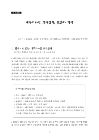 - 12 -
대구지하철 화재참사 개요
o 일시 : 2003년 2월 18일 9시 53분
o 장소 : 대구지하철 1호선 중앙로역 대합실
o 화재원인 : 방화(56세)범이 플라스틱 휘발유통에 라이터로 방화함.
o 인명피해 현황 : 사망 192명, 부상 148명
o 상황설명 : 대구지하철 1호선에서 9시 53분경에 1079호 열차가 반월당역에서 출발하여
중앙로역에 진입정차하며 방화로 화재발생 하였고 1080호 열차는 대구역을 출발하여 중앙
로역에 진입하여 불이 옮겨 붙어 대형 참사로 이어짐.
1부 토론문 2
대구지하철 화재참사, 교훈과 과제
오선근 | 공공교통 네트워크 운영위원장, 서울지하철노조 안전위원장, 사회공공연구원 부원장
1. 잊어지고 있는 대구지하철 화재참사
안전뒷전, 수익추구 경영으로 192명 사망, 148명 부상
o 대구지하철 중앙로역 화재참사가 발생한지 벌써 11년이 지났다. 한국사회는 2003년 보다 정치, 경
제, 사회, 문화적으로 많은 변화와 성장이 있었다. 그런데 과연 우리 사회가 우리의 경제 성장만큼,
정치사회적 발전만큼 안전한 사회가 되었는가? 묻지 않을 수 없다. 대구지하철화재참사와 세월호 참사
는 육상과 해상에서 각각 발생했지만, 유사점이 많다고 생각된다. 두 참사에는 한국사회의 최우선 가
치가 무엇인가? 우리의 모습이 잘 들어난 사고였다고 생각한다. 사람에게 가장 중요한 것은 안전이고
생명이다. 그런데 한국에서는 생명보다도 돈을 우선하는 사회이며 공기업이든 사기업이든 모든 기업들
이 안전보다는 비용절감을 자본의 이윤을 추구하다 벌어진 사고이다. 이러한 사고는 신자유주의 세계
화의 잘못된 정책 민영화, 규제완화, 노동유연화를 인해 참사가 이어지고 있다.
o 2003년 2월 18일 대구지하철에서 정신질환이 있는 승객이 사회적 불만을 이유로 전동차에 휘발유
를 가지고 탑승하여 열차가 중앙로역에 정차해 승하차를 하는 동안 휘발유를 전동차의 바닥에 붓고
 