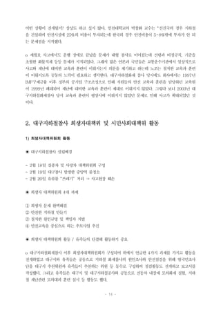 - 14 -
어떤 상황이 전개될지? 상상도 하고 싶지 않다. 인천대학교의 박창화 교수는 “선진국의 경우 지하철
을 건설하며 안전시설에 25%의 비용이 투자되는데 한국의 경우 안전비용이 5~8%밖에 투자가 안 되
는 문제점을 지적했다.
o 세월호 사고에서도 운행 장애로 끝났을 문제가 대형 참사로 이어졌는데 선령과 비정규직, 기준을
초월한 화물적재 등등 문제가 지적되었다. 그래서 많은 언론과 국민들은 교통운수기관에서 일상적으로
사고와 재난에 대비한 교육과 훈련이 이뤄지는지 의문을 제기하고 하는데 노조는 철저한 교육과 훈련
이 이뤄지도록 공동의 노력이 필요하고 생각한다. 대구지하철화재 참사 당시에도 회사에서는 1997년
IMF구제금융 이후 정부의 공기업 구조조정으로 인해 직원들의 안전 교육과 훈련을 담당하던 교육원
이 1999년 폐쇄되어 재난에 대비한 교육과 훈련이 제대로 이뤄지지 않았다. 그렇다 보니 2003년 대
구지하철화재참사 당시 교육과 훈련이 평상시에 이뤄지지 않았던 문제로 인해 사고가 확대되었던 것
이다.
2. 대구지하철참사 희생자대책위 및 시민사회대책위 활동
1) 희생자대책위원회 활동
◉ 대구지하철참사 설립배경
- 2월 18일 실종자 및 사망자 대책위원회 구성
- 2월 19일 대구참사 발생한 중앙역 물청소
- 2월 20일 유류품 “쓰레기” 처리 ⇒ 사고현장 훼손
◉ 희생자 대책위원회 4대 과제
① 희생자 문제 완벽해결
② 안전한 지하철 만들기
③ 철저한 원인규명 및 책임자 처벌
④ 안전교육을 중심으로 하는 추모사업 추진
◉ 희생자 대책위원회 활동 / 유족들의 단결해 활동하기 중요
o 대구지하철화재참사 이후 희생자대책위원회가 구성되어 위에서 언급한 4가지 과제를 가지고 활동을
전개하였고 대구시와 유족들은 공동으로 지하철 화재참사의 원인조사와 안전점검을 위해 범국민조사
단을 대구시 추천위원과 유족들이 추천하는 위원 등 동수로 구성하여 점검활동도 전개하고 보고서를
작성했다. 그리고 유족들은 대구시 및 대구지하철공사와 공동으로 전동차 내장재 모의화재 실험, 지하
철 재난관련 모의대피 훈련 실시 등 활동도 했다.
 