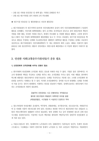 - 16 -
- 3월 5일 지하철 안전진단 및 대책 없는 지하철 운행중단 촉구
- 3월 8일 대구지하철 참사 희생자 3차 추모대회
◉ 대구시장 퇴진운동 등 활동방향으로 나눠져 활동중단
o 대구지하철참사 후 대구지역의 60여개 시민사회단체가 중심이 되어 시민사회대책위원회가 구성되어
활동을 전개했다. 시민사회 대책위원회는 참사 초기에는 유가족들과 공동으로 참사 원인규명과 책임자
처벌을 위한 활동, 안전한 지하철 만들기, 희생자 추모대회 등 다양한 활동을 했었다. 그런데 참사가
있고 3월이 지난 무렵에 대책위원회의 활동방향을 놓고 두 가지로 나눠졌다. 대구시장 퇴진운동을 핵
심으로 활동을 주장하는 단체와 사고원인규명과 재발방지 대책마련 활동을 주장하는 단체로 나눠져서
실질적으로 대구지하철참사 시민사회대책위가 두 개로 분열되어 회의 소집도 제대로 이뤄지지 않아
2003년 5월 중순경부터는 활동이 중단되었고 자연스럽게 해산되었고 더 이상의 활동이 이뤄지지 않
았다.
3. 안전한 사회(교통운수기관)만들기 운동 필요
1) 안전문화와 조직문화를 바꾸는 운동이 필요
o 한국사회의 안전문화와 조직문화 개선도 중요한 과제가 아닐 수 없다. 기업은 물론 정부에서도 사
고가 발생하면 책임을 추궁하고 징계를 위주로 하는 조직문화를 가지고 있다. 이번 세월호 참사에서
박근혜 대통령은 원인규명이나 인명구조보다는 징계를 우선적으로 거론한 것도 그러한 조직문화의 한
단면을 보여주는 사례라고 할 수 있다. 이러한 조직문화에서는 경미한 사고가 발생해도 징계를 우려해
서 이를 숨기는 경우가 발생한다. 이래서는 안전을 담보하기 어렵다. 징계추궁보다는 원인규명이 우선
되는 조직문화로의 개선이 필요하다.
징벌주의 안전문화는 사고 은폐하려는 부작용으로
올바른 원인규명과 재발방지 대책마련 어려움 발생
JR동일본철도, 사고발생 시 사실보고 인센티브 부여
o 철도지하철의 안전운행은 운전분야, 역무분야, 종합관제실, 전기통신시설, 선로신호시설, 차량검수정
비 등 다양한 직종이 네트워크화 되어 있다. 안전하고 편리한 서비스가 제공되려면 다른 산업보다 소
통과 커뮤니케이션의 원활함이 더욱더 필요하다. 열차 장애와 사고 등이 발생하면 철도의 전체 안전
시스템을 점검하기보다는 직접적인 사고의 책임자를 찾아내어 책임추궁식의 징벌주의 안전문화가 깊
게 자리 잡고 있다.
o 서울도시철도의 경우, 통제위주의 노무관리가 더욱 강화되면서 기관사들의 정신적, 육체적 피로와
스트레스는 극심해졌고 사회적 분위기와 통제적 노무관리 등 여러 요인들이 복합적으로 작용하면서
 