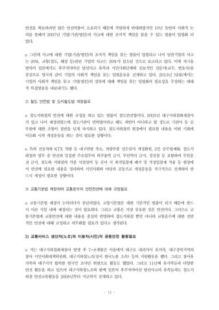 - 18 -
안전을 확보하려면 많은 안전비용이 소요되기 때문에 격렬하게 반대하였지만 10년 동안의 사회적 논
의를 통해서 2007년 기업(기관/법인)의 사고에 대한 조직적 책임을 물을 수 있는 법률이 입법화 되
었다.
o 그런데 사고에 대한 기업(기관/법인)의 조직적 책임을 묻는 법률이 입법되고 나서 일반기업의 사고
는 20%, 교통(철도, 해상 등)관련 기업의 사고는 30%가 감소된 것으로 보고되고 있다. 이에 자극을
받아서 일본에서도 후쿠치야마선 탈선사고 유족과 시민사회단체와 진보적인 전문가(교수, 변호사)를
중심으로 영국과 같이 기업의 사회적 책임을 묻는 입법운동을 전개하고 있다. 2013년 NHK에서는
기업의 사회적 책임을 묻고 기업(법인)의 잘못에 대해 책임을 묻는 입법화의 필요성을 주장하는 대대
적 특집방송을 내보내기도 했다.
② 철도 안전법 및 도시철도법 개정필요
o 철도지하철의 안전에 대한 규정을 하고 있는 법률이 철도안전법이다. 2003년 대구지하철화재참사
가 있고 나서 제정되었는데 철도기관사 면허법이라고 해도 과언이 아니라고 할 정도로 기관사 등 승
무원에 대한 조항이 절반을 넘게 차지하고 있다. 철도지하철의 현장에서 필요한 내용을 이번 기회에
이슈화 시켜 개정운동을 하는 것이 필요한 상황이다.
o 특히 전동차와 KTX 차량 등 내구연한 축소, 차량부품 전수검사 개정환원, 2인 승무법제화, 철도지
하철의 업무 중 안전과 밀접한 주요업무의 외주용역 금지, 무인역사 금지, 경전철 등 포함하여 무인운
전 금지, 철도와 지하철의 각종 시설설비 등 공사 시 최저입찰제 폐지 및 적정입찰제 적용 등 현장에
서 안전에 필요한 내용을 정리하여 시민사회와 야당과 공동으로 개정운동을 적극적으로 전개하여 반
드시 개정이 필요한 상황이다.
③ 교통기본법 제정하여 교통운수의 안전전반에 대해 규정필요
o 교통기본법 제정이 논의되다가 중단되었다. 교통기본법은 대한 기본적인 법률이 되기 때문에 반드
시 이른 시일 내에 제정되는 것이 필요하다. 그리고 교통은 가장 중요한 것은 안전이다. 그러므로 교
통기본법에 교통안전에 대한 내용을 충실히 반영하여 철도지하철 뿐만 아니라 교통운수에 대한 전반
적인 안전에 대해 규정하고 의무화할 필요가 있다고 생각된다.
3) 교통서비스 생산자(노조)와 이용자(시민)의 공동안전 활동필요
o 저는 대구지하철화재참사 발생 후 7~8개월간 서울에서 대구로 내려가서 유가족, 대구경북지역의
참사 시민사회대책위원회, 대구지하철노조(당시 한국노총 소속) 등의 지원활동을 했다. 그리고 참사유
가족과 대구시가 합의한 범국민 조사단 위원으로 활동도 했었다. 그리고 11년째 유가족들과 다양한
안전 활동을 하고 있으며 대구지하철노조와 함께 일본의 후쿠치야마선 탈선사고의 유족들과도 철도지
하철 안전교류활동을 2008년부터 지금까지 전개하고 있다.
 