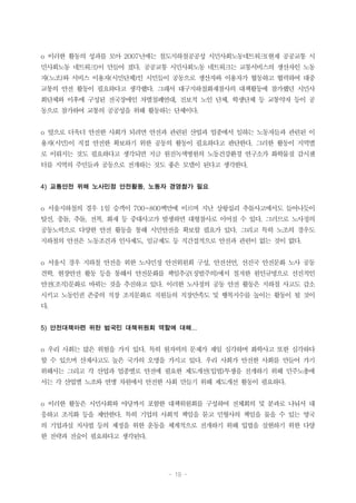 - 19 -
o 이러한 활동의 성과를 모아 2007년에는 철도지하철공공성 시민사회노동네트워크(현재 공공교통 시
민사회노동 네트워크)이 만들어 졌다. 공공교통 시민사회노동 네트워크는 교통서비스의 생산자인 노동
자(노조)와 서비스 이용자(시민단체)인 시민들이 공동으로 생산자와 이용자가 협동하고 협력하여 대중
교통의 안전 활동이 필요하다고 생각했다. 그래서 대구지하철화재참사의 대책활동에 참가했던 시민사
회단체와 이후에 구성된 전국장애인 차별철폐연대, 진보적 노인 단체, 학생단체 등 교통약자 등이 공
동으로 참가하여 교통의 공공성을 위해 활동하는 단체이다.
o 앞으로 더욱더 안전한 사회가 되려면 안전과 관련된 산업과 업종에서 일하는 노동자들과 관련된 이
용자(시민)이 직접 안전한 확보하기 위한 공동의 활동이 필요하다고 판단한다. 그러한 활동이 지역별
로 이뤄지는 것도 필요하다고 생각되면 지금 원진녹색병원의 노동건강환경 연구소가 화학물질 감시센
터를 지역의 주민들과 공동으로 전개하는 것도 좋은 모델이 된다고 생각한다.
4) 교통안전 위해 노사민정 안전활동, 노동자 경영참가 필요
o 서울지하철의 경우 1일 승객이 700~800백만에 이르며 지난 상왕십리 추돌사고에서도 들어나듯이
탈선, 충돌, 추돌, 전복, 화재 등 중대사고가 발생하면 대형참사로 이어질 수 있다. 그러므로 노사정의
공동노력으로 다양한 안전 활동을 통해 시민안전을 확보할 필요가 있다. 그리고 특히 노조의 경우도
지하철의 안전은 노동조건과 인사제도, 임금제도 등 직간접적으로 안전과 관련이 없는 것이 없다.
o 서울시 경우 지하철 안전을 위한 노사민정 안전위원회 구성, 안전선언, 선진국 안전문화 노사 공동
견학, 현장안전 활동 등을 통해서 안전문화를 책임추궁(징벌주의)에서 철저한 원인규명으로 선진적인
안전(조직)문화로 바꿔는 것을 추진하고 있다. 이러한 노사정의 공동 안전 활동은 지하철 사고도 감소
시키고 노동인권 존중의 직장 조직문화로 직원들의 직장만족도 및 행복지수를 높이는 활동이 될 것이
다.
5) 안전대책마련 위한 범국민 대책위원회 역할에 대해...
o 우리 사회는 많은 위험을 가지 있다. 특히 원자력의 문제가 제일 심각하며 화학사고 또한 심각하다
할 수 있으며 산재사고도 높은 국가의 오명을 가지고 있다. 우리 사회가 안전한 사회를 만들어 가기
위해서는 그리고 각 산업과 업종별로 안전에 필요한 제도개선(입법)투쟁을 전개하기 위해 민주노총에
서는 각 산업별 노조와 연맹 차원에서 안전한 사회 만들기 위해 제도개선 활동이 필요하다.
o 이러한 활동은 시민사회와 야당까지 포함한 대책위원회를 구성하여 전체회의 및 분과로 나눠서 대
응하고 조직화 등을 제안한다. 특히 기업의 사회적 책임을 묻고 민형사의 책임을 물을 수 있는 영국
의 기업과실 치사법 등의 제정을 위한 운동을 체계적으로 전개하기 위해 입법을 실현하기 위한 다양
한 전략과 전술이 필요하다고 생각된다.
 