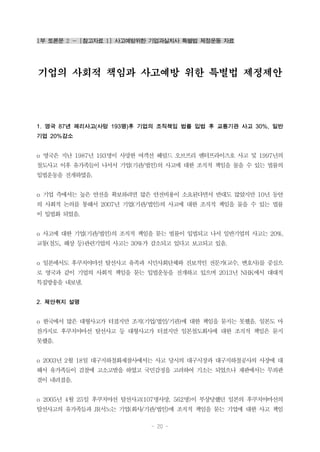 - 20 -
1부 토론문 2 - [참고자료 1] 사고예방위한 기업과실치사 특별법 제정운동 자료
기업의 사회적 책임과 사고예방 위한 특별법 제정제안
1. 영국 87년 페리사고(사망 193명)후 기업의 조직책임 법률 입법 후 교통기관 사고 30%, 일반
기업 20%감소
o 영국은 지난 1987년 193명이 사망한 여객선 헤럴드 오브프리 엔터프라이즈호 사고 및 1997년의
철도사고 이후 유가족들이 나서서 기업(기관/법인)의 사고에 대한 조직적 책임을 물을 수 있는 법률의
입법운동을 전개하였음.
o 기업 측에서는 높은 안전을 확보하려면 많은 안전비용이 소요된다면서 반대도 많았지만 10년 동안
의 사회적 논의를 통해서 2007년 기업(기관/법인)의 사고에 대한 조직적 책임을 물을 수 있는 법률
이 입법화 되었음.
o 사고에 대한 기업(기관/법인)의 조직적 책임을 묻는 법률이 입법되고 나서 일반기업의 사고는 20%,
교통(철도, 해상 등)관련기업의 사고는 30%가 감소되고 있다고 보고되고 있음.
o 일본에서도 후쿠치야마선 탈선사고 유족과 시민사회단체와 진보적인 전문가(교수, 변호사)를 중심으
로 영국과 같이 기업의 사회적 책임을 묻는 입법운동을 전개하고 있으며 2013년 NHK에서 대대적
특집방송을 내보냄.
2. 제안취지 설명
o 한국에서 많은 대형사고가 터졌지만 조직(기업/법인/기관)에 대한 책임을 묻지는 못했음. 일본도 마
찬가지로 후쿠치야마선 탈선사고 등 대형사고가 터졌지만 일본철도회사에 대한 조직적 책임은 묻지
못했음.
o 2003년 2월 18일 대구지하철화재참사에서는 사고 당시의 대구시장과 대구지하철공사의 사장에 대
해서 유가족들이 검찰에 고소고발을 하였고 국민감정을 고려하여 기소는 되었으나 재판에서는 무죄판
결이 내려졌음.
o 2005년 4월 25일 후쿠치야선 탈선사고(107명사망, 562명)이 부상당했던 일본의 후쿠치야마선의
탈선사고의 유가족들과 JR서노는 기업(회사/기관/법인)에 조직적 책임을 묻는 기업에 대한 사고 책임
 