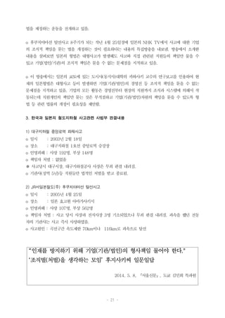 - 21 -
“인재를 방지하기 위해 기업(기관/법인)의 형사책임 물어야 한다."
‘조직벌(처벌)을 생각하는 모임’ 후지사키씨 일문일답
2014. 5. 8, 『서울신문』, 도쿄 김민희 특파원
법을 제정하는 운동을 전개하고 있음.
o 후쿠치야마선 탈선사고 8주기가 되는 작년 4월 25일경에 일본의 NHK TV에서 사고에 대한 기업
의 조직적 책임을 묻는 법을 개정하는 것이 필요하다는 내용의 특집방송을 내보냄. 방송에서 소개한
내용을 살펴보면 일본의 형법은 대형사고가 발생해도 사고와 직접 관련된 직원들의 책임만 물을 수
있고 기업(법인/기관)의 조직적 책임은 묻을 수 없는 문제점을 지적하고 있음.
o 이 방송에서는 일본의 쿄토에 있는 도시샤(동지사)대학의 카와사키 교수의 연구보고를 인용하여 현
재의 일본형법은 대형사고 등이 발생하면 기업(기관/법인)의 경영진 등 조직적 책임을 묻을 수 없는
문제점을 지적하고 있음. 기업의 모든 활동은 경영진부터 현장의 직원까지 조직과 시스템에 의해서 작
동되는데 직원개인의 책임만 묻는 것은 부적절하고 기업(기관/법인)차원의 책임을 묻을 수 있도록 형
법 등 관련 법률의 개정이 필요성을 제안함.
3. 한국과 일본의 철도지하철 사고관련 사법부 판결내용
1) 대구지하철 중앙로역 화재사고
o 일시 : 2003년 2월 18일
o 장소 : 대구지하철 1호선 중앙로역 승강장
o 인명피해 : 사망 192명, 부상 148명
o 책임자 처벌 : 없었음
※ 사고당시 대구시장, 대구지하철공사 사장은 무죄 판결 내려짐.
o 기관사(징역 5년)등 직원들만 법적인 처벌을 받고 종료됨.
2) JR서일본철도(주) 후쿠치야마선 탈선사고
o 일시 : 2005년 4월 25일
o 장소 : 일본 효고현 아마가사키시
o 인명피해 : 사망 107명, 부상 562명
o 책임자 처벌 : 사고 당시 사장과 전직사장 3명 기소되었으나 무죄 판결 내려짐. 과속을 했던 전동
차의 기관사는 사고 즉시 사망하였음.
o 사고원인 : 곡선구간 속도제한 70km이나 116km로 과속으로 탈선
 