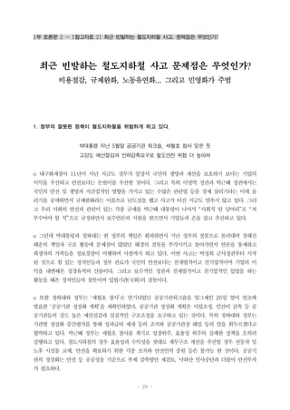 - 24 -
1부 토론문 2 - [참고자료 2] 최근 빈발하는 철도지하철 사고, 문제점은 무엇인가?
최근 빈발하는 철도지하철 사고 문제점은 무엇인가?
비용절감, 규제완화, 노동유연화... 그리고 민영화가 주범
1. 정부의 잘못된 정책이 철도지하철을 위험하게 하고 있다.
박대통령 지난 5월말 공공기관 워크숍, 세월호 참사 잊은 듯
고강도 예산절감과 인력감축요구로 철도안전 위협 더 높아져
o 대구화재참사 11년이 지난 지금도 정부가 앞장서 국민의 생명과 재산을 보호하기 보다는 기업의
이익을 우선하고 안전보다는 돈벌이를 우선한 것이다. 그리고 특히 이명박 정권과 박근혜 정권에서는
국민의 안전 및 생명과 직간접적인 영향을 가지고 있는 수많은 관련법 등을 경제 살리기라는 이데 올
리기를 공세하면서 규제완화라는 이름으로 난도질을 했고 사고가 터진 지금도 멈추지 않고 있다. 그리
고 우리 사회의 안전과 관련이 있는 각종 규제를 박근혜 대통령이 나서서 “사회적 암 덩어리”로 “쳐
부수어야 할 적”으로 규정하면서 보수언론의 지원을 받으면서 기업들과 손을 잡고 추진하고 있다.
o 그런데 박대통령과 청와대는 현 정부의 책임은 회피하면서 지난 정부의 잘못으로 돌려대며 청해진
해운의 책임과 구조 활동에 문제점이 많았던 해경의 잘못을 부각시키고 몰아가면서 언론을 통제하고
희생자의 가족들을 정보경찰이 미행하며 사찰까지 하고 있다. 이번 사고는 박정희 군사정권부터 시작
된 것으로 힘 있는 정치인들과 정부 관료가 국민의 안전보다는 친재벌적이고 친기업적이며 기업의 이
익을 대변해온 정경유착의 산물이다. 그리고 보수적인 정권과 친재벌적이고 친기업적인 입법을 하는
활동을 해온 정치인들의 잘못이며 입법기관(국회)의 잘못이다.
o 또한 청와대와 정부는 ‘세월호 참사’로 연기되었던 공공기관워크숍을 엊그제인 26일 열어 연초에
발표한 ‘공공기관 정상화 계획’을 재확인하였다. 공공기관 정상화 계획은 사업조정, 인건비 감축 등 공
공기관들의 강도 높은 예산절감과 실질적인 구조조정을 요구하고 있는 것이다. 특히 청와대와 정부는
기관별 정상화 중간평가를 통해 성과급의 제재 등의 조치와 공공기관장 해임 등의 칼을 휘두르겠다고
협박하고 있다. 박근혜 정부는 세월호 참사를 계기로 성장위주, 효율성 위주의 실패한 정책을 오히려
강행하고 있다. 철도지하철의 경우 효율성과 수익성을 잣대로 재무구조 개선을 추진할 경우 전동차 및
노후 시설물 교체, 안전을 확보하기 위한 각종 조치와 안전인력 충원 등은 불가능 한 것이다. 공공기
관의 정상화는 안전 등 공공성을 기준으로 부채 감축방안 재검토, 낙하산 인사중단과 더불어 안전투자
가 필요하다.
 