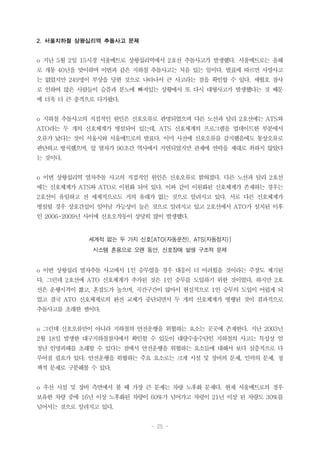 - 25 -
2. 서울지하철 상왕십리역 추돌사고 문제
o 지난 5월 2일 15시경 서울메트로 상왕십리역에서 2호선 추돌사고가 발생했다. 서울메트로는 올해
로 개통 40년을 맞이하며 이번과 같은 지하철 추돌사고는 처음 있는 일이다. 발표에 따르면 사망사고
는 없었지만 249명이 부상을 당한 것으로 나타나서 큰 사고라는 점을 확인할 수 있다. 세월호 참사
로 인하여 많은 사람들이 슬픔과 분노에 빠져있는 상황에서 또 다시 대형사고가 발생했다는 것 때문
에 더욱 더 큰 충격으로 다가왔다.
o 지하철 추돌사고의 직접적인 원인은 신호오류로 판명되었으며 다른 노선과 달리 2호선에는 ATS와
ATO라는 두 개의 신호체계가 병설되어 있는데, ATS 신호체계의 프로그램을 업데이트한 부분에서
오류가 났다는 것이 서울시와 서울메트로의 발표다. 이미 사전에 신호오류를 감지했음에도 통상오류로
판단하고 방치했으며, 앞 열차가 90초간 역사에서 지연되었지만 관제에 연락을 제대로 취하지 않았다
는 것이다.
o 이번 상왕십리역 열차추돌 사고의 직접적인 원인은 신호오류로 밝혀졌다. 다른 노선과 달리 2호선
에는 신호체계가 ATS와 ATO로 이원화 되어 있다. 이와 같이 이원화된 신호체계가 존재하는 경우는
2호선이 유일하고 전 세계적으로도 거의 유래가 없는 것으로 알려지고 있다. 서로 다른 신호체계가
병설될 경우 상호간섭이 일어날 가능성이 높은 것으로 알려지고 있고 2호선에서 ATO가 설치된 이후
인 2006-2009년 사이에 신호오작동이 상당히 많이 발생했다.
세계적 없는 두 가지 신호[ATO(자동운전), ATS(자동정지)]
시스템 혼용으로 오랜 동안, 신호장애 발생 구조적 문제
o 이번 상왕십리 열차추돌 사고에서 1인 승무였을 경우 대응이 더 어려웠을 것이라는 주장도 제기된
다. 그런데 2호선에 ATO 신호체계가 추가된 것은 1인 승무를 도입하기 위한 것이었다. 하지만 2호
선은 운행시격이 짧고, 혼잡도가 높으며, 곡간구간이 많아서 현실적으로 1인 승무의 도입이 어렵게 되
었고 결국 ATO 신호체계로의 완전 교체가 중단되면서 두 개의 신호체계가 병행된 것이 결과적으로
추돌사고를 초래한 셈이다.
o 그런데 신호오류만이 아니라 지하철의 안전운행을 위협하는 요소는 곳곳에 존재한다. 지난 2003년
2월 18일 발생한 대구지하철참사에서 확인할 수 있듯이 대량수송수단인 지하철의 사고는 특성상 엄
청난 인명피해를 초래할 수 있다는 점에서 안전운행을 위협하는 요소들에 대해서 보다 심층적으로 다
루어질 필요가 있다. 안전운행을 위협하는 주요 요소로는 크게 시설 및 장비의 문제, 인력의 문제, 정
책적 문제로 구분해볼 수 있다.
o 우선 시설 및 장비 측면에서 볼 때 가장 큰 문제는 차량 노후화 문제다. 현재 서울메트로의 경우
보유한 차량 중에 16년 이상 노후화된 차량이 60%가 넘어가고 차령이 21년 이상 된 차량도 30%를
넘어서는 것으로 알려지고 있다.
 