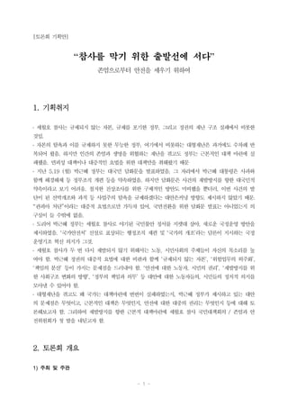 - 1 -
[토론회 기획안]
“참사를 막기 위한 출발선에 서다”
존엄으로부터 안전을 세우기 위하여
1. 기획취지
․ 세월호 참사는 규제되지 않는 자본, 규제를 포기한 정부, 그리고 정권의 재난 구조 실패에서 비롯한
것임.
․ 자본의 탐욕과 이를 규제하지 못한 무능한 정부, 여기에서 비롯하는 대형재난은 과거에도 수차례 반
복되어 왔음. 하지만 인간의 존엄과 생명을 위협하는 재난을 겪고도 정부는 근본적인 대책 마련에 실
패했음. 면피성 대책이나 대증적인 요법을 위한 대책만을 취해왔기 때문
․ 지난 5.19 (월) 박근혜 정부는 대국민 담화문을 발표하였음. 그 자리에서 박근혜 대통령은 사과와
함께 해경해체 등 정부조직 개편 등을 약속하였음. 하지만 담화문은 사건의 재발방지를 향한 대국민적
약속이라고 보기 어려움. 철저한 진상조사를 위한 구체적인 방안도 미비했을 뿐더러, 이번 사건의 발
단이 된 선박개조와 과적 등 사업주의 탐욕을 규제하겠다는 대안은커녕 방향도 제시하지 않았기 때문.
“관피아 처단”이라는 대증적 요법으로만 가득차 있어, 국면전환을 위한 담화문 발표는 아니었는지 의
구심이 들 수밖에 없음.
․ 도리어 박근혜 정부는 세월호 참사로 야기된 국민불안 정서를 지렛대 삼아, 새로운 국정운영 방안을
제시하였음. ‘국가안전처’ 신설로 표상되는 행정조직 재편 및 ‘국가의 개조’라는 담론이 지시하는 국정
운영기조 혁신 의지가 그것.
․ 세월호 참사가 두 번 다시 재발되지 않기 위해서는 노동, 시민사회의 주체들이 자신의 목소리를 높
여야 함. 박근혜 정권의 대증적 요법에 대한 비판과 함께 ‘규제되지 않는 자본’, ‘위험업무의 외주화’,
‘책임의 분산’ 등이 가지는 문제점을 드러내야 함. ‘안전에 대한 노동자, 시민의 권리’, ‘재발방지를 위
한 사회구조 변화의 방향’, ‘정부의 책임과 의무’ 등 대안에 대한 노동자들의, 시민들의 정치적 의지를
모아낼 수 있어야 함.
․ 대형재난을 겪고도 왜 국가는 대책마련에 번번이 실패하였는지, 박근혜 정부가 제시하고 있는 대안
의 문제점은 무엇이고, 근본적인 대책은 무엇인지, 안전에 대한 대중의 권리는 무엇인지 등에 대해 토
론해보고자 함. 그리하여 재발방지를 향한 근본적 대책마련에 세월호 참사 국민대책회의 / 존엄과 안
전위원회가 첫 발을 내딛고자 함.
2. 토론회 개요
1) 주최 및 주관
 