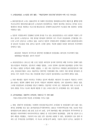 - 32 -
1) JR동일본철도 노사공동 안전 활동 : “책임추궁에서 원인규명”안전문화 바꿔 사고 70%감소
o JR동일본철도의 노사는 1998년부터 네 차례의 안전선언을 통해【사고로부터 배운다.】【책임(징계)
추궁으로부터 원인규명으로】등의 노사공동의 안전철학으로 직원의 창조력을 중심으로 중지를 모으는
현장안전 풍토를 개선하고 사고근절(제로운동)을 전개하여 2012년까지 사고율을 70% 절감하는 성과를
이뤄내고 있음.
o 일본의 국영철도에서 민영화된 동경에 본사를 두고 있는 JR동일본철도는 6만 5천명의 직원이 근무
하고 있으며 노사공동으로 직원 한사람 한사람의 창의력과 자기 주도의 안전관리와 근무환경을 만드
는데 노사가 공동으로 노력하고 있음. 1987년 일본의 국영철도에서 민영화된 6개의 JR일본철도회사
중 20년간 사고율을 70% 줄이고 있으며 그러한 결과는 작년에 있었던 동일본 대지진과 쓰나미에서
증명되고 있음.
JR동일본 직원들의 자기주도의 창의적인 안전활동과 안전문화로 대지진과 쓰나미에서 빛을
발휘하였고“매뉴월은 전부가 아니다”
o JR동일본철도는 2011년 3월 11일 동일본 대지진과 동시에 밀어닥친 대형 쓰나미로 인해서 많은
철도시설물과 객차(열차, 전동차)가 피해를 입었음. 그러나 열차와 전동차에 탑승하였던 승객과 역사
에 머물고 있었던 승객들의 피해는 없었음. 그 것은 바로 일상적으로 이뤄졌던 JR동일본철도의 직원
교육, 안전관리기법과 그리고 자율적이고 창의적인 직장문화와 풍토 속에서 직원 한사람 한사람이 존
중되고 자기 자신의 주도로 하는 안전문화 만들기 운동의 성공결과라고 보고서에서 밝히고 있음.
o 또한 매뉴월은 정답이 아니라고 주장하고 있으며 매뉴월은 재난당시 70~80%가 적용되고 나머지
20~30%는 현장에 상황에 맞게 당시의 직원들이 판단하여 대응하는 것이 필요하다고 말하고 있음.
그러한 안전풍토와 조직문화를 만들기 위해서는 일상적인 시기에 모든 직원들에게 직원 스스로가 책
임과 권한을 가지고 사고와 재난에 대응할 수 있는 교육과 훈련 및 조직문화를 갖는 것이 필요함.
2) JR서일본철도: 징벌주의 조직문화, 대형사고 두 차례 발생
서울도시철도공사와 비슷한 조직문화를 가지고 있음
o 한편, 징벌주의 안전문화로 국내외의 안전전문가들로부터 조직문화 및 안전문화가 좋지 않은 철도
회사로 불명예를 안고 있는 JR서일본철도주식회사에서는 1991년 시가라키역(42명 사망, 614명 부상)
열차충돌사고와 2005년 4월 25일 오전 9시 19분, 승객 700여명을 태운 JR서일본의 후쿠치야마선 급
행전철은 이타미역에서 아마가사키역으로 향하던 중 곡선구간에서 탈선하였음. 전체 7량 전동차 중 4
량이 레일을 이탈했고, 기관사가 타고 있던 선두 전동차를 포함한 두 량은, 탈선하면서 선로 옆의 아
파트 1층 주차공간을 들이박았다. 이 사고로 107명(승객 106명, 기관사 1명)이 숨지고, 562명이 부
 