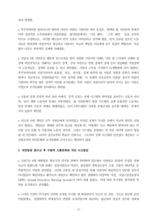 - 33 -
상자 발생함.
o 후쿠치야마선 탈선사고의 방아쇠 사건이 되었던 기관사의 과속 운전은, 명백히 JR 서일본의 통제적
이며 강압적인 노무관리에서 비롯되었음. JR서일본에서는‘기강 해이, ‘근무 태만’ 등을 조직의
악으로 규정하고는, 이러한 태도들이 인적 오류로 이어진다고 간주해 왔음. 인적 오류를 일으킨 노동
자들은 범죄자와 마찬가지로 취급되고 사용자는 사고의 책임을 이들에게 모두 뒤집어 씌웠으며, 어김
없이 너무도 폭력적인 징계에 처해졌음.
o 전동차 1분 지연운전 때문에 일근교육을 받다 자살한 기관사의 사례는 이를 잘 드러내며 신체와 정
신에 비인격적으로 가해지는 물리적 징계, 수당 삭감으로 인한 경제적 징계 등이 일상화된 작업장에
서 노동자들은, 징계의 공포를 늘 안고 살아왔음. 기관사 근무를 시작한지 11개월밖에 되지 않았던,
후쿠치야마선의 신참기관사가 효율성, 속도, 정시성, 징계 위주의 JR 서일본 작업장 분위기 속에서
얼마나 정신적으로 억압받았을지는 가히 짐작할 만함. 이 징계의 공포로부터 비롯된 정신적 억압이
기관사의 폭주를 낳은 것이며 이러한 조직문화는 특히 기관사 자살사건이 연이어 터지고 있는 서울도
시철도의 조직문화와 유사하다고 판단됨.
o 규율과 징계 중심의 안전 관리 속에서, 인적 오류는 전체 시스템의 취약성을 보여주는 신호가 아니
라, 단지 개별 노동자의 문제로 치부되었다. JR 서일본에서 현장 시스템의 실제 운용자인 노동자는
안전 문제의 수동적 객체로 배제되었고, 단지 터무니없이 가혹한 운행규정을 준수할 때에만, 존재가
치가 있음이 확인됨.
o 사고가 나면 책임은 모두 직원들에게 전가되었고 이처럼 징계가 두려운 곳에서 사고의 원인은 규명
되지 않았고, 개인들은 최대한 실수의 보고를 꺼리게 됨. 어떻게든 사고 책임에서 벗어나야 하는 이
러한 조직 문화 속 사용자와 노동자 사이에, 그리고 시스템을 운영하는 각 부문 사이에 신뢰가 형성
될 리 만무하다. 나아가 실수로부터 학습이 이뤄지고, 그로부터 전체 시스템의 안전성이 개선되는 고
신뢰조직의 안전문화와 조직문화와 조직구조는 형성되지 않음.
3. 대한항공 괌사고 후 수평적 소통문화로 개선 사고절감
o 1997년 8월 대한항공 항공기가 미국령 괌에서 추락하여 225명이 사망하고 29명이 부상을 당한
사고가 있었는데 기체 상태는 정상이었으나 악천우, 괌공항의 착륙유도장치 고장, 조종사 판단착오 등
복합적으로 작용한 참사였음. 그런데 조종실 내 음성기록을 통해 조종사의 판단착오가 단순한 실수가
아니었음이 확인되었고 활주로가 육안으로 확인되지 않은 상황에서 비상착륙 직전, 지상근접경보장치
(GPWS: Ground Proximity Warning System)가 여러 차례 울렸고, 이에 따라 부기장은 완곡하게 착
륙을 포기하자고 건의했음.
o 그러나 기장이 부기장의 건의와 요청을 무시한 채 하강하다가 사고가 난 것임. 극도로 위급한 순간
이었음에도, 상명하복적 위계질서가 만연한 조직이었기에 하급자는 상급자의 결정적 실수를 강하게
 