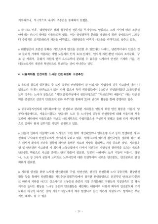 - 34 -
지적하거나, 적극적으로 나서서 조종간을 통제하지 못했음.
o 괌 사고 이후, 대한항공은 해외 항공안전 전문가를 부사장으로 영입하고 그의 지시에 따라 조종실
안에서는 반드시 영어를 사용하도록 했음. 이는 상명하복적 문화를 개선하기 위한 것이었으며 그로부
터 수평적인 조직문화로의 쇄신을 이루었고, 대한항공은 여객기 사고율을 비약적으로 낮추고 있음.
o 대한항공이 조종실 문화를 개선으로써 안전을 증진할 수 있었다는 사례는, 단편적이나마 안전은 결
코 물리적 기계에 작용하는 개별 노동자의 인적 요소(신체적, 인지적 차원)뿐만 아니라 조직문화, 구
조 등 사회적, 문화적 차원의 인적 요소로부터 분리될 수 없음을 시사하며 안전은 기계와 기술, 곧
테크놀로지의 개선과 혁신만으로 확보되는 것이 아니라는 것임.
4. 서울지하철 안전위한 노사정 안전위원회 구성추진
o 유럽의 철도와 일본철도 중 노사 공동의 안전활동이 잘 이뤄지는 사업장의 경우 사고율이 다른 사
업장보다 적다는 연구보고가 많이 나와 있으며 특히 국유철도에서 1987년 민영화되었던 JR동일본철
도의 경우는 노사가 공동으로 “책임(징계)추궁에서 원인규명으로” “사고로부터 배운다.” 라는 안전철
학을 중심으로 선진적 안전(조직)문화 바꾸기를 통해서 20여 년간의 활동을 통해 증명하고 있음.
o 공공교통시민사회 네트워크에서는 안전하고 편리한 지하철을 만들기 위한 안전 활동을 서울시, 양
공사(서울메트로, 서울도시철도), 양공사의 노조 등 노사정이 공동의 안전활동에 대해 서울시와 서울
모델에 제안하여 서울모델은 작년도 사업계획으로 수립되었으나 구성되지 못했고 올해 다시 사업계획
으로 잡혀서 현재 실무적인 작업이 진행되고 있음.
o 서울시 산하의 서울메트로와 도시철도 또한 많이 개선되었으나 열차운행 사고 등이 발생하면 사고=
징계와 구시대적 안전풍토에서 벗어나지 못하고 있음. 열차사고에 있어서 원인규명을 정확히 하는 것
은 의사가 환자의 진단을 정확히 해야만 올바른 치료와 처방을 위해서도 가장 중요한 것임. 지하철운
행 및 안전관련 사고발생 시 회사와 노동조합까지 나서서 직원들의 자발성과 창의력을 모으는 새로운
안전풍토 확립으로 사고를 줄이는 안전 활동이 필요함. 일본의 사례에서 보여 지듯이 서울시, 양공
사, 노조 등 3자가 공동의 노력으로 노후시설에 대한 안전투자와 새로운 안전풍토, 안전문화로 안전
확보가 필요함.
o 지하철 안전을 위한 노사정 안전위원회 구성, 안전선언, 선진국 안전문화 노사 공동견학, 현장안전
활동 등을 통해서 안전문화를 책임추궁(징벌주의)에서 철저한 원인규명으로 선진적인 안전(조직)문화
로 바꿔서 지하철 사고도 감소시키고 노동인권 존중의 직장 조직문화로 직원들의 직장만족도 및 행복
지수를 높이는 활동을 노사정 공동의 안전활동을 제안하는 내용이며 이렇게 회사의 안전풍토와 조직
문화를 바꾸어 나가는 것이 서울도시철도에서 계속 발생되고 있는 기관사 자살사고도 방지하는 부분
적인 대책도 될 수 있음.
 