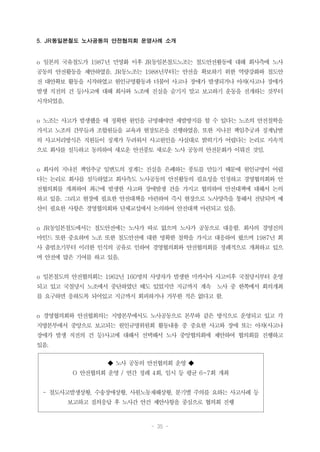 - 35 -
◆ 노사 공동의 안전협의회 운영 ◆
O 안전협의회 운영 / 연간 정례 4회, 임시 등 평균 6~7회 개최
- 철도사고발생상황, 수송장애상황, 사원노동재해상황, 분기별 주의를 요하는 사고사례 등
보고하고 질의응답 후 노사간 안건 제안사항을 중심으로 협의회 진행
5. JR동일본철도 노사공동의 안전협의회 운영사례 소개
o 일본의 국유철도가 1987년 민영화 이후 JR동일본철도노조는 철도안전활동에 대해 회사측에 노사
공동의 안전활동을 제안하였음. JR동노조는 1988년부터는 안전을 확보하기 위한 역량강화와 철도안
전 대안확보 활동을 시작하였고 원인규명활동과 더불어 사고나 장애가 발생되거나 아차(사고나 장애가
발생 직전의 건 등)사고에 대해 회사와 노조에 진실을 숨기지 말고 보고하기 운동을 전개하는 것부터
시작되었음.
o 노조는 사고가 발생했을 때 정확한 원인을 규명해야만 재발방지를 할 수 있다는 노조의 안전철학을
가지고 노조의 간부들과 조합원들을 교육과 현장토론을 진행하였음. 또한 지나친 책임추궁과 징계남발
의 사고처리방식은 직원들이 징계가 두려워서 사고원인을 사실대로 밝히기가 어렵다는 논리로 지속적
으로 회사를 설득하고 동의하여 새로운 안전풍토 새로운 노사 공동의 안전문화가 이뤄진 것임.
o 회사의 지나친 책임추궁 일변도의 징계는 진실을 은폐하는 풍토를 만들기 때문에 원인규명이 어렵
다는 논리로 회사를 설득하였고 회사측도 노사공동의 안전활동의 필요성을 인정하고 경영협의회와 안
전협의회를 개최하여 최근에 발생한 사고와 장애발생 건을 가지고 협의하여 안전대책에 대해서 논의
하고 있음. 그리고 현장에 필요한 안전대책을 마련하여 즉시 현장으로 노사양측을 통해서 전달되며 예
산이 필요한 사항은 경영협의회와 단체교섭에서 논의하여 안전대책 마련되고 있음.
o JR동일본철도에서는 철도안전에는 노사가 따로 없으며 노사가 공동으로 대응함. 회사의 경영진의
마인드 또한 중요하며 노조 또한 철도안전에 대한 명확한 철학을 가지고 대응하여 왔으며 1987년 회
사 출범초기부터 이러한 인식의 공유로 인하여 경영협의회와 안전협의회를 정례적으로 개최하고 있으
며 안전에 많은 기여를 하고 있음.
o 일본철도의 안전협의회는 1962년 160명의 사망자가 발생한 미카시마 사고이후 국철당시부터 운영
되고 있고 국철당시 노조에서 중단하였던 때도 있었지만 지금까지 계속 노사 중 한쪽에서 회의개최
를 요구하면 응하도록 되어있고 지금까지 회피하거나 거부한 적은 없다고 함.
o 경영협의회와 안전협회의는 지방본부에서도 노사공동으로 본부와 같은 방식으로 운영되고 있고 각
지방본부에서 중앙으로 보고되는 원인규명위원회 활동내용 중 중요한 사고와 장애 또는 아차(사고나
장애가 발생 직전의 건 등)사고에 대해서 선택해서 노사 중앙협의회에 제안하여 협의회를 진행하고
있음.
 