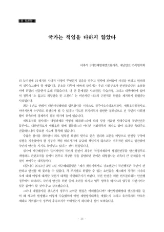 - 36 -
1부 토론문 3
국가는 책임을 다하지 않았다
이후식 |태안해병대캠프유가족, 재난안전 가족협의회
더 늦기전에 21세기의 시대적 사명이 무엇인지 걸음을 멈추고 원탁에 모여앉아 사심을 버리고 번뇌하
며 심사숙고해야 할 때입니다. 분초를 다투며 바쁘게 살아가는 우리 사회구조가 안전불감증의 소용돌
이에 휘말려 신음한지 오래 되었습니다. 더 큰 문제점은 사고원인, 수습과정, 그리고 대책마련에 있어
서 정부가 ‘소 잃고도 외양간을 못 고친다.’ 는 비난처럼 사고의 근본적인 원인을 제거하지 못했다는
사실입니다.
최근 1년도 안돼서 태안사설해병대 캠프참사를 시작으로 경주마오나리죠트참사, 세월호침몰참사로
이어지면서 누구라도 희생자가 될 수 있다는 극도의 위기의식과 불안한 공포심으로 전 국민의 사회생
활이 위축되어 경제까지 침몰 위기에 놓여 있습니다.
세월호침몰 참사라는 대형과제를 어떻게 해결하느냐에 따라 당장 시급한 사태수습과 국민안전은
물론이고 대한민국호가 세월호와 함께 침몰하느냐 아니면 전화위복의 계기로 삼아 오대양 육대주로
진출하느냐의 중요한 기로에 봉착해 있습니다.
수많은 참사를 겪으면서 피로 얼룩진 희생의 댓가로 얻은 진리와 교훈을 바탕으로 안전망 구축에
심혈을 기울였어야 할 정부가 책임 떠넘기기에 급급해 책임지지 않으려는 미온적인 대처로 일관하여
국민의 안전을 사지로 몰아넣고 있다는 것이 현실입니다.
심지어 박근혜정부가 들어서면서 국민의 안전이 최우선 국정과제라며 행정안전부를 안전행정부로
개명하고 관련조직을 실에서 본부로 격상한 점을 감안하면 연이은 대형참사는 더욱더 큰 문제임을 여
실이 보여주는 대목입이다.
더군다나 2013년 3월 4일 박근혜대통령은 "제가 취임사에서도 강조했듯이 국민행복은 국민이 편
안하고 안전할 때 꽃피울 수 있었다. 각 부처별로 위험할 수 있는 요인들을 체크해서 각각의 시나리
오에 대해 어떻게 대처할 것인가 대책을 마련해주시기 바란다. 국민 안전을 위한 컨트롤타워는 안전행
정부에서 하더라도 국민의 안전을 위한 일에 소관을 따지고 업무 영역을 따지느라 업무를 지연시키는
일은 없어야 할 것이다"고 강조했습니다.
그러나 대형참사를 겪으면서 정부가 보여준 현실은 어떠했습니까? 태안사설해병대 캠프참사를 들
어 왜 사고가 발생했고 어떻게 수습했으며 어떤 재발방지대책을 세웠는지 그리고 유가족과의 약속은
제대로 지켜졌는지 정부의 후속조치가 어떠했는지 하나하나 짚어 보겠습니다.
 