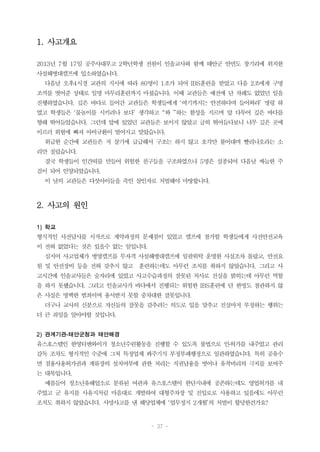 - 37 -
1. 사고개요
2013년 7월 17일 공주사대부고 2학년학생 전원이 인솔교사와 함께 태안군 안면도 창기리에 위치한
사설해병대캠프에 입소하였습니다.
다음날 오후4시경 교관의 지시에 따라 80명이 1조가 되어 IBS훈련을 받았고 다음 2조에게 구명
조끼를 벗어준 상태로 일명 마무리훈련까지 마쳤습니다. 이때 교관들은 예전에 단 차례도 없었던 일을
진행하였습니다. 깊은 바다로 들어간 교관들은 학생들에게 ‘여기까지는 안전하다며 들어와라’ 명령 하
였고 학생들은 ‘물놀이를 시키려나 보다’ 생각하고 “와 ”하는 함성을 지르며 앞 다투어 깊은 바다를
향해 뛰어들었습니다. 그런데 앞에 있었던 교관들은 보이지 않았고 급히 뛰어들다보니 너무 깊은 곳에
이르러 위험에 빠져 아비규환이 벌어지고 말았습니다.
위급한 순간에 교관들은 저 살기에 급급해서 구조는 하지 않고 호각만 불어대며 빨리나오라는 소
리만 질렀습니다.
결국 학생들이 인간띠를 만들어 위험한 친구들을 구조하였으나 5명은 실종되어 다음날 싸늘한 주
검이 되어 인양되었습니다.
이 날의 교관들은 다섯아이들을 죽인 살인자로 처벌해야 마땅합니다.
2. 사고의 원인
1) 학교
형식적인 사전답사를 시작으로 계약과정의 문제점이 있었고 캠프에 참가할 학생들에게 사전안전교육
이 전혀 없었다는 것은 있을수 없는 일입니다.
심지어 사고업체가 병영캠프를 무자격 사설해병대캠프에 일괄위탁 운영한 사실조차 몰랐고, 안전요
원 및 안전장비 등을 전혀 갖추지 않고 훈련하는데도 아무런 조치를 취하지 않았습니다. 그리고 사
고시간에 인솔교사들은 술자리에 있었고 사고수습과정의 잘못된 처사로 진실을 밝히는데 아무런 역할
을 하지 못했습니다. 그리고 인솔교사가 바다에서 진행되는 위험한 IBS훈련에 단 한명도 참관하지 않
은 사실은 명백한 범죄이며 용서받지 못할 중차대한 잘못입니다.
더구나 교사의 신분으로 자신들의 잘못을 감추려는 의도로 입을 맞추고 진실마저 부정하는 행위는
더 큰 죄임을 알아야할 것입니다.
2) 관계기관-태안군청과 태안해경
유스호스텔인 한영티앤와이가 청소년수련활동을 진행할 수 있도록 불법으로 인․허가를 내주었고 관리
감독 조차도 형식적인 수준에 그쳐 특정업체 봐주기식 부정부패행정으로 일관하였습니다. 특히 공유수
면 점용사용허가권과 계류장의 설치여부에 관한 처리는 직권남용을 벗어나 유착비리의 극치를 보여주
는 대목입니다.
예를들어 청소년유해업소로 분류된 여관과 유스호스텔이 한단지내에 공존하는데도 영업허가를 내
주었고 군 유지를 사유지처럼 마음대로 개발하여 대형주차장 및 진입로로 사용하고 있음에도 아무런
조치도 취하지 않았습니다. 사망사고를 낸 해당업체에 ‘업무정지 2개월’의 처벌이 합당한건가요?
 