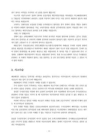 - 39 -
결국 참사로 이어졌고 유가족은 피 눈물을 흘려야 했습니다.
사고직후 서남수교육부 장관이 찾아와 진상규명과 책임자엄중처벌을 약속하였고 박근혜대통령께서
도 7월22일 국무회의에서 관리감독 소홀한 부분까지 밝혀 다시는 이런 참사가 재발하지 않도록 하겠
다는 약속을 하셨습니다.
교육부는 장례식전날 보상관련 문제를 논의하였으나 합의점을 찾지 못하여 진통을 겪었고 장례식
날 아침에 6개항의 합의내용을 작성, 교육부장관을 대신한 공주대서만철 총장이 서명날인 하여 극적
으로 합의하고 예정시간보다 30여분 늦게 장례를 치렀습니다.
저희는 또 당했습니다.
경황이 없고 공황상태에서 사전지식이 부족한 유가족은 허술한 합의서에 동의하는 실수로 칼날을
죄게 되어 칼자루를 쥔 교육부의 만행에 철저하게 유린되어 얼마남지 않은 가슴마저 갈기갈기 찢겨져
자식 잃은 고통보다 더 큰 고통속에 살아가고 있습니다.
태안군청이 수용정원초과로 안면도해양유스호스텔(사고업체)측에 과태료를 부과한 사실에 관하여
잘못된 행정임을 발고하였으나 여과부에서 제대로 대응하지 않아 사고가 발생 되었습니다. 문제가 있
어 민원이 발생되었을 때 올바른 행정으로 대응 하였더라면 혹 참사를 막을 수 있었으리라 본다. 규
정대로 진행하여 행정처분(허가 취소)을 내렸더라면 말이다. 또한 유스호스텔에서 청소년 수련활동을
운영하는 것 자체가 적법하지 않다는 것을 알면서도 강 건너 불구경하듯 방치한 사실은 그 잘못이 적
지 않다 하겠다.
3. 사고수습
태안해경은 불법으로 인․허가를 내주었고 관리감독도 형식적으로 이루어졌으며 사망사고가 발생하자
자신들의 죄를 덮어 숨기기에 바빴습니다.
태안해경이 주축인 수사본부 자체를 인정할 수 없습니다.
수사 인원과 시간이 부족하다는 이유로 해명하며 축소수사와 은폐수사로 마무리한 것은 더욱더 많
은 의혹이 있음을 증명하는 것으로 꼬리자르기식 마무리한 현재법정의 결과를 초래한 원인입니다.
송일종 수사본부장을 비롯해 형사 22명이 30여일에 걸쳐 사설해병대 캠프사고에 수사전담반으로
편성하여 수사한 사실로 미루어 볼 때 시간부족과 적은인원이란 부분은 납득할 수 없는 변명으로 속
내가 있음이 분명합니다.
비리와 의혹으로 얼룩진 사태를 바로잡기 위해선 특검을 통해 초등수사부터 ‘전면재수사’해야 된다
는 게 유가족들의 입장입니다.
당시 중대한 역할을 맡았던 김경호교육대장과 권순찬주교관도 수사선상에서 제외시켰고 사고발생
이전 6월 12일경부터 일주일동안 모래 채취사업이 불법으로 사고현장에서 진행되었음을 알고도 대수
롭지 않게 넘긴 점은 도저히 이해할 수 없는 사안으로 부실수사의 단면이라 생각됩니다.
송일종 수사본부장이 증거인멸의 여지가 있음을 들어 오백근(한영티앤와이) 김지화(K코오롱여행사)대
표를 구속수사 입장을 밝혔으나 거부한 서산지청장의 행위는 총체적 부실수사의 시작으로 잘못된 결
과로 이어졌습니다.
 