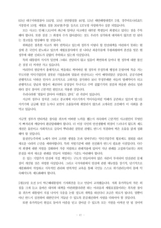 - 41 -
03년 대구지하철참사 192명, 10년 천안함침몰 46명, 13년 태안해병대캠프 5명, 경주마오나리죠트
지붕붕괴 10명, 세월호 침몰 304명(추정) 등으로 1374명 사망하거나 실종 되었습니다.
모든 사고는 인재(人災)이며 최근에 일어난 사고에선 대부분 학생들이 희생되고 있다는 점을 주목
해야 합니다. 또한 점점 그 희생자 수가 많아졌다는 것도 우리가 심각하게 대처하지 않으면 안 된다
는 경고임을 명심해야 할 것입니다.
위와같은 참혹한 사고가 계속 반복되고 있는데 정부가 이렇다 할 안전대책을 마련하지 못하는 현
실에 온 국민이 분노하고 있으며 세월호참사에서 잘 나타난 좌충우돌에 우왕좌왕하며 혼선을 빗은 현
정부에 대한 신뢰도가 끝없이 추락하고 있는게 사실입니다.
특히 대통령의 지시가 일선에 그대로 전달되지 않고 있음이 확연하게 들어나 현 정부에 대한 불신
은 점점 더 커져만 가고 있습니다.
머리부터 발끝까지 총체적으로 썩을대로 썩어버린 현 정부의 부정부패 행정과 돈벌이에 목숨 거는
부도덕한 악덕기업인의 잘못된 기업윤리와 맞물려 안전사고는 이미 예약되었던 것입니다. 공공기관에
관행적으로 낙하산 인사가 조직적으로 고위직을 잠식하다 보니 부정부패한 자들의 방패막이가 되고
관행적으로 상납과 향응이 제공되어 공정성이 무너지고 수박 겉핥기식의 점검과 허술한 관리로 일관
하다 결국 참사의 근본적인 원인으로 작용한 것입니다.
우리나라엔 ‘윗물이 맑아야 아랫물도 맑다.’ 란 속담이 있습니다.
지금의 정부나 정치권 그리고 종교계에 이르기까지 먹이사슬처럼 악폐가 공존하고 있으며 밥그릇
지키기에 급급해 윗선 눈치나 보면서 소용돌이에 휘말리지 않으려 고개숙인 소인배가 이 사회를 좀
먹고 있습니다.
지금껏 정부가 안타까운 참사를 겪으며 어떠한 노력을 했는지 자숙하며 근본적인 사고원인이 무엇인
지 뼈저리게 깨달아야 환골탈태해야 합니다. 더 이상 국민의 안전생활에 허점이 드러나지 않도록 제도
개선은 물론이고 사회적으로 깊숙이 뿌리내린 잘못된 관행도 반드시 척결하여 썩은 오물을 맑게 정화
해야 할 것입니다.
물질만능주의에 노예가 되어 고귀한 생명을 돈과 맞바꾸려는 악덕기업주의 횡포에도 철퇴를 내려
새로운 나라의 근간을 세워야합니다. 특히 처벌기준에 대한 선진화가 반드시 필요한 시점입니다. 다수
의 희생에 대한 처벌을 강화하여 가중 처벌하고 판례적용에 있어서 지난 판례를 고집하기보다는 죄의
본질을 따져 새로운 판례를 만들어 처벌하는 기준도 마련해야 합니다.
돈 있는 기업주가 안전에 직접 책임지는 구도가 만들어져야 많은 자본이 투자되어 안전관련 문제
점이 개선될 것은 자명한 사실입니다. 그리고 국가차원에서 안전에 관한 매뉴얼을 장기적, 단기적으로
세분화하여 작성하고 지속적인 관리와 반복적인 교육을 통해 국민들 스스로 위기관리능력이 몸에 익
숙해지도록 제도화해야 합니다.
5월19일 오전 9시 박근혜대통령의 기자회견을 듣고 만감이 교차했습니다. 저희 유가족들의 작은 외
침을 크게 듣고 올바른 대처와 대책을 마련하였더라면 하는 아쉬움과 세월호침몰이라는 혹독한 참사
를 겪으며 대통령이 직접 나서서 국운을 논할 정도의 개혁을 하신다니 조금은 위로가 됩니다. 말뿐이
아닌 반드시 실천하여 대한민국이 거듭날 수 있도록 분골쇄신하며 사명을 다하셔야 할 것입니다.
또한 유가족들이 현실로 돌아가 아픔을 딛고 살아갈 수 있도록 모든 지원을 아껴선 안 될 것이며
 