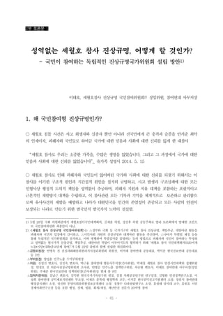 - 45 -
2부 토론문 1
성역없는 세월호 참사 진상규명, 어떻게 할 것인가?
- 국민이 참여하는 독립적인 진상규명국가위원회 설립 방안1)
이태호, 세월호참사 진상규명 국민참여위원회2) 상임위원, 참여연대 사무처장
1. 왜 국민참여형 진상규명인가?
○ 세월호 침몰 사건은 사고 희생자와 실종자 뿐만 아니라 전국민에게 큰 충격과 슬픔을 안겨준 최악
의 인재이자, 피해자와 국민들로 하여금 국가에 대한 믿음과 사회에 대한 신뢰를 잃게 한 대참사
“세월호 참사로 우리는 소중한 가족을, 수많은 생명을 잃었습니다. 그리고 그 과정에서 국가에 대한
믿음과 사회에 대한 신뢰를 잃었습니다”_ 유가족 성명서 2014. 5. 15
○ 세월호 참사로 인해 피해자와 국민들이 잃어버린 국가와 사회에 대한 신뢰를 되찾기 위해서는 이
참사를 야기한 구조적 원인과 직간접적 원인을 철저히 규명하고, 사고 발생과 구조실패에 대한 모든
민형사상 행정적 도의적 책임을 성역없이 추궁하며, 피해자 지원과 치유 대책을 포함하는 포괄적이고
근본적인 재발방지 대책을 수립하고, 이 참사관련 모든 기록과 기억을 체계적으로 보존하고 관리함으
로써 유사사건의 재발을 예방하고 나아가 대한민국을 인간의 존엄성이 존중되고 모든 사람의 안전이
보장되는 나라로 만들기 위한 범국민적 범국가적 노력이 절실함.
1) 5월 28일 국회 의원회관에서 세월호참사국민대책회의, 김재윤 의원, 정진후 의원 공동주최로 열리 토론회에서 발제한 초안으
로 국민참여위원회 최종안이 아님.
2) <세월호 참사 진상규명 국민참여위원회>는 △정부와 국회 등 국가기구의 세월호 참사 진상규명, 책임추궁, 대안마련 활동을
피해자와 국민의 입장에서 감시하고, △시민사회 차원의 진상규명과 대책마련 활동을 촉진하며, △나아가 특별법 제정 등을
통해 독립적인 국가위원회를 설치하고, 이와 병행하여 특별검사를 임명하는 등의 방법으로 피해자와 국민이 참여하는 투명하
고 성역없는 범국가적 진상규명, 책임추궁, 대안마련 작업이 이루어지도록 협력하기 위해 ‘세월호 참사 국민대책회의(620여개
노동•시민•사회•종교단체 참여)’가 5월 22일 출범과 함께 설립한 위원회이다.
△공동위원장: 안병욱 전 진실과화해를위한과거사정리위원회 위원장, 이석태 참여연대 공동대표, 박석운 한국진보연대 공동대표
등 3인
△부위원장: 양성윤 민주노총 수석부위원장
△위원: 김성진 변호사, 김진욱 변호사, 박근용 참여연대 협동사무처장(간사위원), 박재철 세월호 참사 안산시민대책위 집행위원
장, 안경호 전 의문사진상규명위원회 조사관, 안병순 민주노총 정책연구위원, 차승현 변호사, 이태호 참여연대 사무처장(상임
위원), 주제준 한국진보연대 정책위원장(간사위원)등 현재 총 9인
△정책자문위원: 김남근 변호사, 김익한 한국국가기록연구원 원장, 김철 사회공공연구원 연구실장, 김형완 인권정책연구소장, 이
상희 참여연대 공익제보지원센터 부소장, 이재은 충북대 행정학과 교수, 이지문 한국공익신고지원센터 소장, 장유식 참여연대
행정감시센터 소장, 전진한 투명사회를위한정보공개센터 소장, 정창수 나라살림연구소 소장, 홍성태 상지대 교수, 홍헌호 시민
경제사회연구소장 등을 포함 행정, 경제, 법률, 회계/재정, 재난안전 전문가 20여명 참여
 