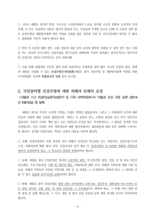 - 46 -
○ 그러나 세월호 참사의 발생, 구조구난, 수습과정에서 드러난 심각한 구조적 결함과 고질적인 부정
부패, 이 모든 과정에서 나타난 정부의 혼란과 무능, 무관심과 무책임 등으로 인해 이 사건의 성역 없
는 진상규명과 재발방지대책 마련 작업을 신뢰를 잃은 정부와 국회 등 국가기관에만 맡겨둘 수 없다
는 광범위한 국민적 사회적 합의가 형성.
○ 특히 이 사건에 대한 정부, 국회, 언론의 대응 등이 조사의 범위에 포함될 수 있어 정부 혹은 국회
등 어느 하나의 국가기관이 진상규명을 맡기기보다 피해자와 국민이 참여하는 범국민적이고 범국가적
인 진상규명 작업이 이루어지는 것이 바람직함.
○ 이를 위해 피해자와 국민의 참여 속에 독립적이고 투명하게 성역 없이 사고의 진상과 원인, 대책
과 대안을 수립할 수 있는 진상규명국가위원회(세월호 참사 진상규명 및 재발방지대책 마련을 위한
국가위원회) 설치와 특별검사의 임명 등이 요구됨.
2. 국민참여형 진상규명에 대한 피해자 단체의 요청
<세월호 사고 희생자/실종자/생존자 및 가족 대책위원회>의 ‘세월호 진상 규명 성명’ (2014
년 5월16일) 중 발췌
세월호 참사로 우리는 소중한 가족을, 수많은 생명을 잃었습니다. 그리고 그 과정에서 국가에 대한
믿음과 사회에 대한 신뢰를 잃었습니다. 저희는 이 슬픔과 분노, 아픔과 불산을 딛고 다시 일어서고
싶습니다. 치유의 시작은 책임 있는 모든 사람들의 진정성 있는 자기반성이고, 그 완성은 철저한 진상
규명입니다. 진상 규명은 일부 책임자들에 대한 형사처벌이나 재난대응에 대한 일부 대책에 그쳐서는
안 됩니다. 철저한 진상규명은 적어도 다음의 내용을 담아야 합니다.
○ 첫째, 진상규명에서 가장 중요한 것은 피해자 가족들의 목소리를 듣는 것입니다. 진상규명기구의
구성, 가해자들에 대한 형사 절차, 진상조사의 증거 확보 등 진상규명의 전 과정에 피해자 가족들의
참여가 보장되어야 하고, 그 목소리가 충분히 반영되어야 합니다.
○ 둘째, 세월호 참사 진상규명은 참사의 근본적인 원인, 직·간접적인 원인, 침몰 전 및 최초 3일간
초동대응, 구조·수습과정, 국회 및 언론의 대응, 가해자들에 대한 조치, 피해자 가족들에 대한 지원 및
보상, 피해자 가족들의 치유와 지역사회 치유 등 전 과정을 그 조사범위로 하여야 하고, 그 범위를 다
룰 수 있는 충분한 조사기간이 보장되어야 합니다.
○ 셋째, 세월호 참사 진상규명은 현장 관련 공무원에서 교육기관, 정부부처, 대통령에 이르기까지 모
든 관련 공무원, 국회, 언론, 및 관련 민간인을 그 조사대상으로 하여야 하고, 그 언행, 여러 쟁점 관
련 결정 및 집행 책임소재, 그 시기, 내용 및 방식 등의 적절성 등에 대한 철저한 조사가 이루어져야
합니다.
 