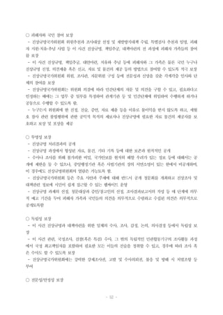 - 52 -
○ 피해자와 국민 참여 보장
- 진상규명국가위원회 위원추천과 조사대상 선정 및 재발방지대책 수립, 특별검사 추천과 임명, 피해
자 지원·치유·추념 사업 등 이 사건 진상규명, 책임추궁, 대책마련의 전 과정에 피해자 가족들의 참여
를 보장
- 이 사건 진상규명, 책임추궁, 대안마련, 치유와 추념 등에 피해자와 그 가족은 물론 국민 누구나
진상규명 신청, 의견제출 혹은 신고, 자료 및 물건의 제공 등의 방법으로 참여할 수 있도록 적극 보장
- 진상규명국가위원회 위원, 조사관, 자문위원 구성 등에 전문성과 신망을 갖춘 각계각층 인사와 단
체의 참여를 보장
- 진상규명국가위원회는 위원회 의결에 따라 민간단체의 자문 및 의견을 구할 수 있고, 필요하다고
인정하는 때에는 그 업무 중 일부를 특정하여 관계기관 등 및 민간단체에 위임하여 수행하게 하거나
공동으로 수행할 수 있도록 함.
- 누구든지 위원회에 한 진정, 진술, 증언, 자료 제출 등을 이유로 불이익을 받지 않도록 하고, 세월
호 참사 관련 불법행위에 관한 공익적 목적의 제보자나 진상규명에 필요한 자료 물건의 제공자를 보
호하고 보상 및 포상을 제공
○ 투명성 보장
- 진상규명 처리결과의 공개
- 진상규명 과정에서 형성된 자료, 물건, 기타 기록 등에 대한 보존과 원칙적인 공개
- 수사나 조사를 위해 불가피한 비밀, 국가안보를 현저히 해할 우려가 있는 정보 등에 대해서는 공
개에 제한을 둘 수 있으나, 중앙행정기관 혹은 사법기관의 장의 서면소명이 있는 한에서 비공개하며,
이 경우에도 진상규명위원회의 열람은 가능토록 함.
- 진상규명국가위원회 등은 주요 사안과 주제에 대해 반드시 공개 청문회를 개최하고 진상조사 및
대책관련 정보에 시민이 쉽게 접근할 수 있는 웹싸이트 운영
- 진상규명 과제의 선정, 청문대상과 증인/참고인의 선정, 조사결과보고서의 작성 등 매 단계에 의무
적 예고 기간을 두어 피해자 가족과 국민들의 의견을 의무적으로 수렴하고 수집된 의견은 의무적으로
공개토록함
○ 독립성 보장
- 이 사건 진상규명과 대책마련을 위한 일체의 수사, 조사, 감정, 논의, 의사결정 등에서 독립성 보
장
- 이 사건 관련, 국정조사, 검찰(혹은 특검) 수사, 그 밖의 독립적인 민관합동기구의 조사활동 과정
에서 국정 최고책임자를 포함하여 필요한 모든 이들의 진술을 청취할 수 있고, 경우에 따라 조사 혹
은 수사도 할 수 있도록 보장
- 진상규명국가위원회에는 강력한 강제조사권, 고발 및 수사의뢰권, 불응 및 방해 시 처벌조항 등
부여
○ 전문성/안정성 보장
 