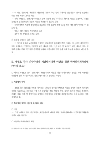 - 53 -
- 이 사건 진상규명, 책임추궁, 대안마련, 치유와 추념 등에 각계각층 전문가들의 참여를 보장하고
이를 위한 예산과 조직을 확보
- 특히 특별검사, 진상규명국가위원회 등에 충분한 상근 수사/조사 인력과 예산을 보장하며, 각계전
문가들과 민간단체들의 진술과 자문을 확보할 수 있도록 보장.
- 국가위원회와 특검의 활동기간을 2년으로 하되 필요시 추가 1년을 횟수 제한 없이 연장할 수 있
도록 함.
- 필요시 해외 자문도 적극적으로 고려
- 공무원 및 수사관의 파견을 보장
○ 포괄적 재발방지 대책 마련
- 이 사건의 발생과 구조실패의 직접적인 진상규명과 보완대책 뿐만 아니라, 이 사건의 배경원인이
되는 공직윤리, 기업책임, 언론책임 관련 제도와 정책, 안전 관리 및 구조구난 관련 제도와 정책, 잘
못된 관행과 문화, 국가정책 우선순위 변화와 시민사회의 역할 등에 대해 폭넓게 조사하고 대안을 수
립
5. 세월호 참사 진상규명과 재발방지대책 마련을 위한 국가위원회특별법
(안)의 개요4)
○ 아래는 <세월호 참사 진상규명과 재발방지대책 마련을 위한 국가위원회> 설립을 위한 특별법을
마련함에 있어 꼭 필수적으로 검토되어야 한다고 판단되는 부분임
1) 특별법의 목적
- 세월호 참사 피해자를 비롯한 각계각층 국민들의 참여를 바탕으로 세월호 참사의 진상과 직간접적
원인을 독립적으로 규명하고 이에 따른 민형사상 책임, 행정적 책임, 정치적 도의적 책임을 추궁하며,
피해자 지원, 치유 및 추념사업을 포함하는 포괄적이고 종합적인 재발방지대책을 제시 권고하는 것을
목적으로 함.
2) 특별법의 명칭과 설치될 위원회의 위상
○ 명칭
- 가칭 <세월호 참사 진상규명과 재발방지대책 마련을 위한 국가위원회(이하 진상규명국가위원회)
설치에 관한 특별법>
○ 진상규명국가위원회의 위상
4) 특별검사 추천 및 임명에 관한 사항과 피해보상치유에 관한 사항은 이 발제에서 다루지 않았음.
 