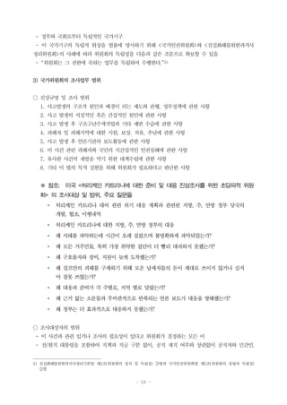 - 54 -
- 정부와 국회로부터 독립적인 국가기구
- 이 국가기구의 독립적 위상을 법률에 명시하기 위해 <국가인권위원회>와 <진실화해를위한과거사
정리위원회>의 사례에 따라 위원회의 독립성을 다음과 같은 조문으로 확보할 수 있음
- “위원회는 그 권한에 속하는 업무를 독립하여 수행한다.”5)
3) 국가위원회의 조사업무 범위
○ 진상규명 및 조사 범위
1. 사고발생의 구조적 원인과 배경이 되는 제도와 관행, 정부정책에 관한 사항
2. 사고 발생의 직접적인 혹은 간접적인 원인에 관한 사항
3. 사고 발생 후 구조구난수색작업과 기타 제반 수습에 관한 사항
4. 피해자 및 피해지역에 대한 지원, 보상, 치유, 추념에 관한 사항
5. 사고 발생 후 언론기관의 보도활동에 관한 사항
6. 이 사건 관련 피해자와 국민의 직간접적인 인권침해에 관한 사항
7. 유사한 사건의 재발을 막기 위한 대책수립에 관한 사항
8. 기타 이 법의 목적 실현을 위해 위원회가 필요하다고 판단한 사항
※ 참조: 미국 <허리케인 카트리나에 대한 준비 및 대응 진상조사를 위한 초당파적 위원
회> 의 조사대상 및 범위, 주요 질문들
Ÿ 허리케인 카트리나 대비 관련 위기 대응 계획과 관련된 지방, 주, 연방 정부 당국의
개발, 협조, 이행내역
Ÿ 허리케인 카트리나에 대한 지방, 주, 연방 정부의 대응
Ÿ 왜 사태를 파악하는데 시간이 오래 걸렸으며 불명확하게 파악되었는가?
Ÿ 왜 모든 거주민들, 특히 가장 취약한 집단이 더 빨리 대피하지 못했는가?
Ÿ 왜 구호물자와 장비, 지원이 늦게 도착했는가?
Ÿ 왜 걸프만의 피해를 구제하기 위해 모은 납세자들의 돈이 제대로 쓰이지 않거나 심지
어 잘못 쓰였는가?
Ÿ 왜 대응과 준비가 각 주별로, 지역 별로 달랐는가?
Ÿ 왜 근거 없는 소문들과 무비판적으로 반복되는 언론 보도가 대응을 방해했는가?
Ÿ 왜 정부는 더 효과적으로 대응하지 못했는가?
○ 조사대상자의 범위
- 이 사건과 관련 있거나 조사의 필요성이 있다고 위원회가 결정하는 모든 이
- 전/현직 대통령을 포함하여 직책과 직급 구분 없이, 공직 재직 여부와 상관없이 공직자와 민간인,
5) 진실화해를위한과거사정리기본법 제3조(위원회의 설치 및 독립성) ③항과 국가인권위원회법 제3조(위원회의 설립과 독립성)
②항
 
