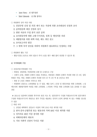 - 56 -
Ÿ Janet Reno : 전 법무장관
Ÿ Sibel Edmonds : 전 FBI 통역사
○ 위원회의 심의 의결 사항
1. 진상규명 신청 및 의견 제시 또는 직권에 의한 조사대상의 선정과 조사
2. 공개청문회 대상 선정과 실시
3. 관련 자료의 수집 분석 보존 공개
4. 조사대상자에 대한 고발·수사의뢰, 징계 등 행정처분 의뢰
5. 재발방지를 위한 대책 마련, 제도 개선 권고
6. 조사보고서의 발간
7. 그 밖에 목적 달성을 위하여 위원회가 필요하다고 인정하는 사항
○ 위원회의 활동 기간
- 활동기간을 2년으로 하되 필요시 추가 1년을 횟수 제한 없이 연장할 수 있도록 함.
4) 국가위원회 구성
○ 진상규명국가위원회 구성
- 위원장, 상임위원, 비상임위원 포함 총 15명으로 구성
- 국회가 10명, 피해자 단체가 5명을 추천하고, 위원장은 피해자 단체가 추천한 위원 중 1인, 상임
위원은 여당, 야당, 피해자 단체가 추천한 인사 중 각 1인 씩 총 3인으로 위촉
- 위원 중 1인은 피해자 가족으로 위촉
- 위원회의 결정으로 소위원회를 둘 수 있음. 예를 들어 △진상 및 원인규명을 위한 소위원회, △정
책조사와 재발방지대책 마련을 위한 소위원회, △치유와 기억을 위한 소위원회 등을 운영할 수 있을
것임
※ 2011년 일본에서 발생한 후쿠시마 원전 사고 후, 일본정부가 구성한 특별조사기구와 일본국회가
구성한 특별조사기구의 위원으로 현지 주민을 대표하는 인사가 1인씩 참여한 바 있는 사례를 참고할
수 있음
○ 위원 자격
1. 공인된 대학에서 전임교수 이상의 직에 10년 이상 재직한 사람
2. 판사·검사·군법무관 또는 변호사의 직에 10년 이상 재직한 사람
3. 성직자로 10년 이상 종사한 사람
4. 피해자단체의 대표자
5. 기타 사회적 신망이 두터운 사람
 