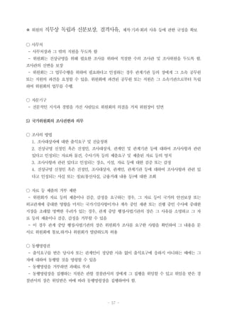 - 57 -
※ 위원의 직무상 독립과 신분보장, 결격사유, 제척·기피·회피 사유 등에 관한 규정을 확보
○ 사무처
- 사무처장과 그 밖의 직원을 두도록 함
- 위원회는 진상규명을 위해 필요한 조사를 위하여 적절한 수의 조사관 및 조사위원을 두도록 함.
조사관의 신변을 보장
- 위원회는 그 업무수행을 위하여 필요하다고 인정하는 경우 관계기관 등의 장에게 그 소속 공무원
또는 직원의 파견을 요청할 수 있음. 위원회에 파견된 공무원 또는 직원은 그 소속기관으로부터 독립
하여 위원회의 업무를 수행.
○ 자문기구
- 전문적인 지식과 경험을 가진 사람들로 위원회의 의결을 거쳐 위원장이 임면
5) 국가위원회의 조사권한과 의무
○ 조사의 방법
1. 조사대상자에 대한 출석요구 및 진술청취
2. 진상규명 신청인 혹은 진정인, 조사대상자, 관계인 및 관계기관 등에 대하여 조사사항과 관련
있다고 인정되는 자료와 물건, 수사기록 등의 제출요구 및 제출된 자료 등의 영치
3. 조사사항과 관련 있다고 인정되는 장소, 시설, 자료 등에 대한 검증 또는 감정
4. 진상규명 신청인 혹은 진정인, 조사대상자, 관계인, 관계기관 등에 대하여 조사사항과 관련 있
다고 인정되는 사실 또는 정보(통신사실, 금융거래 내용 등)에 대한 조회
○ 자료 등 제출의 거부 제한
- 위원회가 자료 등의 제출이나 검증, 감정을 요구하는 경우, 그 자료 등이 국가의 안전보장 또는
외교관계에 중대한 영향을 미치는 국가기밀사항이거나 계속 중인 재판 또는 진행 중인 수사에 중대한
지장을 초래할 명백한 우려가 있는 경우, 관계 중앙 행정․사법기관의 장은 그 사유를 소명하고 그 자
료 등의 제출이나 검증, 감정을 거부할 수 있음
- 이 경우 관계 중앙 행정․사법기관의 장은 위원회가 조사를 요구한 사항을 확인하여 그 내용을 문
서로 위원회에 통보.하거나 위원회가 열람하도록 허용
○ 동행명령권
- 출석요구를 받은 당사자 또는 관계인이 정당한 사유 없이 출석요구에 응하지 아니하는 때에는 그
자에 대하여 동행할 것을 명령할 수 있음
- 동행명령을 거부하면 과태료 부과
- 동행명령장을 집행하는 직원은 관할 경찰관서의 장에게 그 집행을 위임할 수 있고 위임을 받은 경
찰관서의 장은 위임받은 바에 따라 동행명령장을 집행하여야 함.
 