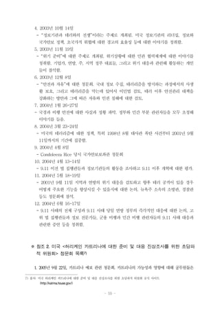 - 59 -
4. 2003년 10월 14일
- “정보기관과 테러와의 전쟁”이라는 주제로 개최됨. 미국 정보기관의 리더십, 정보와
국가안보 정책, 초국가적 위협에 대한 경고의 효율성 등에 대한 이야기를 청취함.
5. 2003년 11월 19일
- “위기 준비”에 대한 주제로 개최됨. 위기상황에 대한 민관 협력체계에 대한 이야기를
청취함. 기업가, 연방, 주, 지역 정부 대표들, 그리고 위기 대응과 관련해 활동하는 개인
들이 참석함.
6. 2003년 12월 8일
- “안전과 자유”에 대한 청문회. 국내 정보 수집, 테러리즘을 방지하는 과정에서의 사생
활 보호, 그리고 테러리즘을 막는데 있어서 이민법 검토, 테러 이후 안전관리 대책을
강화하는 방안과 그에 따른 자유와 인권 침해에 대한 검토.
7. 2004년 1월 26-27일
- 국경과 비행 안전에 대한 사실과 정황 파악. 정부와 민간 부분 관련자들을 모두 초청해
이야기를 들음.
8. 2004년 3월 23-24일
- 미국의 테러리즘에 대한 정책, 특히 1998년 8월 대사관 폭탄 사건부터 2001년 9월
11일까지의 기간에 집중함.
9. 2004년 4월 8일
- Condoleeza Rice 당시 국가안보보좌관 청문회
10. 2004년 4월 13-14일
- 9.11 이전 법 집행관들과 정보기관들의 활동을 조사하고 9.11 이후 개혁에 대한 평가.
11. 2004년 5월 18-19일
- 2001년 9월 11일 지역과 연방의 위기 대응을 검토하고 향후 테러 공격이 있을 경우
어떻게 주요한 기능을 향상시킬 수 있을지에 대한 논의. 뉴욕주 소속의 소방관, 경찰관
등도 청문회에 참석.
12. 2004년 6월 16-17일
- 9.11 사태의 전체 구성과 9.11 사태 당일 연방 정부의 즉각적인 대응에 대한 논의. 고
위 법 집행관들과 정보 전문가들, 군용 비행과 민간 비행 관련자들의 9.11 사태 대응과
관련한 증언 등을 청취함.
※ 참조 2. 미국 <허리케인 카트리나에 대한 준비 및 대응 진상조사를 위한 초당파
적 위원회> 청문회 목록7)
1. 2005년 9월 22일, 카트리나 예보 관련 청문회. 카트리나의 가능성과 영향에 대해 공무원들은
7) 출처: 미국 허리케인 카트리나에 대한 준비 및 대응 진상조사를 위한 초당파적 위원회 공식 사이트
(http://katrina.house.gov/)
 