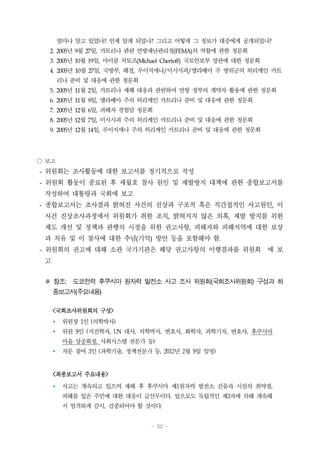 - 60 -
얼마나 알고 있었나? 언제 알게 되었나? 그리고 어떻게 그 정보가 대중에게 공개되었나?
2. 2005년 9월 27일, 카트리나 관련 연방재난관리청(FEMA)의 역할에 관한 청문회
3. 2005년 10월 19일, 마이클 처토프(Michael Chertoff) 국토안보부 장관에 대한 청문회
4. 2005년 10월 27일, 국방부, 해경, 루이지애나/미시시피/앨라배마 주 방위군의 허리케인 카트
리나 준비 및 대응에 관한 청문회
5. 2005년 11월 2일, 카트리나 재해 대응과 관련하여 연방 정부의 계약자 활용에 관한 청문회
6. 2005년 11월 9일, 앨라배마 주의 허리케인 카트리나 준비 및 대응에 관한 청문회
7. 2005년 12월 6일, 피해자 경험담 청문회
8. 2005년 12월 7일, 미시시피 주의 허리케인 카트리나 준비 및 대응에 관한 청문회
9. 2005년 12월 14일, 루이지애나 주의 허리케인 카트리나 준비 및 대응에 관한 청문회
○ 보고
- 위원회는 조사활동에 대한 보고서를 정기적으로 작성
- 위원회 활동이 종료된 후 세월호 참사 원인 및 재발방지 대책에 관한 종합보고서를
작성하여 대통령과 국회에 보고
- 종합보고서는 조사결과 밝혀진 사건의 진상과 구조적 혹은 직간접적인 사고원인, 이
사건 진상조사과정에서 위원회가 취한 조치, 밝혀지지 않은 의혹, 재발 방지를 위한
제도 개선 및 정책과 관행의 시정을 위한 권고사항, 피해자와 피해지역에 대한 보상
과 치유 및 이 참사에 대한 추념(기억) 방안 등을 포함해야 함.
- 위원회의 권고에 대해 소관 국가기관은 해당 권고사항의 이행결과를 위원회 에 보
고
※ 참조: 도쿄전력 후쿠시마 원자력 발전소 사고 조사 위원회(국회조사위원회) 구성과 최
종보고서(주요내용)
<국회조사위원회의 구성>
Ÿ 위원장 1인 (의학박사)
Ÿ 위원 9인 (지진학자, UN 대사, 의학박사, 변호사, 화학자, 과학기자, 변호사, 후쿠시마
마을 상공회장, 사회시스템 전문가 등)
Ÿ 자문 참여 3인 (과학기술, 정책전문가 등, 2012년 2월 9일 임명)
<최종보고서 주요내용>
Ÿ 사고는 계속되고 있으며 재해 후 후쿠시마 제1원자력 발전소 건물과 시설의 취약점,
피해를 입은 주민에 대한 대응이 급선무이다. 앞으로도 독립적인 제3자에 의해 계속해
서 엄격하게 감시, 검증되어야 할 것이다.
 