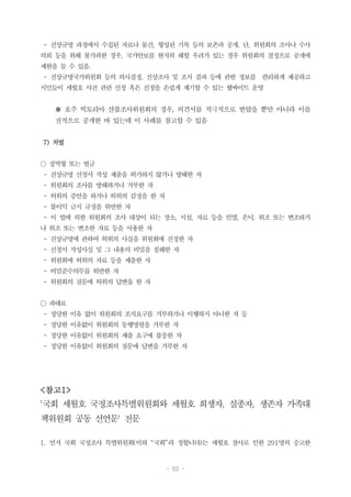 - 63 -
- 진상규명 과정에서 수집된 자료나 물건, 형성된 기록 등의 보존과 공개. 단, 위원회의 조사나 수사
의뢰 등을 위해 불가피한 경우, 국가안보를 현저히 해할 우려가 있는 경우 위원회의 결정으로 공개에
제한을 둘 수 있음.
- 진상규명국가위원회 등의 의사결정, 진상조사 및 조치 결과 등에 관한 정보를 편리하게 제공하고
시민들이 세월호 사건 관련 신청 혹은 진정을 손쉽게 제기할 수 있는 웹싸이트 운영
※ 호주 빅토리아 산불조사위원회의 경우, 의견서를 적극적으로 받았을 뿐만 아니라 이를
전적으로 공개한 바 있는데 이 사례를 참고할 수 있음
7) 처벌
○ 징역형 또는 벌금
- 진상규명 신청서 작성 제출을 허가하지 않거나 방해한 자
- 위원회의 조사를 방해하거나 거부한 자
- 허위의 증언을 하거나 허위의 감정을 한 자
- 불이익 금지 규정을 위반한 자
- 이 법에 의한 위원회의 조사 대상이 되는 장소, 시설, 자료 등을 인멸, 은닉, 위조 또는 변조하거
나 위조 또는 변조한 자료 등을 사용한 자
- 진상규명에 관하여 허위의 사실을 위원회에 진정한 자
- 신청서 작성사실 및 그 내용의 비밀을 침해한 자
- 위원회에 허위의 자료 등을 제출한 자
- 비밀준수의무를 위반한 자
- 위원회의 질문에 허위의 답변을 한 자
○ 과태료
- 정당한 이유 없이 위원회의 조치요구를 거부하거나 이행하지 아니한 자 등
- 정당한 이유없이 위원회의 동행명령을 거부한 자
- 정당한 이유없이 위원회의 제출 요구에 불응한 자
- 정당한 이유없이 위원회의 질문에 답변을 거부한 자
<참고1>
'국회 세월호 국정조사특별위원회와 세월호 희생자, 실종자, 생존자 가족대
책위원회 공동 선언문' 전문
1. 먼저 국회 국정조사 특별위원회(이하 “국회”라 칭합니다)는 세월호 참사로 인한 291명의 숭고한
 