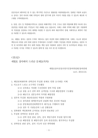 - 65 -
선진국들이 벤치마킹 할 수 있는 획기적인 수준으로 법률안을 마련하겠습니다. 일회성 지원과 보상으
로 끝나는 것이 아니라 피해 가족들이 생애 전주기에 걸쳐 지속적 지원을 받을 수 있도록 제도와 시
스템을 구축하겠습니다.
9. 안산, 진도 등 특별재난지역으로 선포된 피해지역은 수색, 구조로 인한 어업피해 뿐만 아니라 중소
상공인을 비롯한 많은 주민들이 각종 피해를 보고 있습니다. 국회는 피해 지역에 대한 정부 지원대책
의 적절성을 점검하고 후속 대책을 마련할 수 있도록 하여 재난지역이 경제, 사회적으로 회복의 기반
을 마련할 수 있도록 하겠습니다.
10. 세월호 참사는 실종자 수색이 계속되고 있어 여전히 현재 진행형이기에, 국회는 사고의 원인과
책임소재 규명을 넘어 현재 실종자 수색과정과 구조업무 수행의 적정성을 면밀히 점검하고, 실종자 가
족 및 유가족에 대한 후속 대책 마련을 책임 있게 지원하여 실종자 가족 및 유가족들이 희망을 가지
고 어려운 시기를 극복할 수 있도록 함께 할 것을 다시 한 번 다짐합니다.
<참고2>
세월호 참사에서 드러난 문제들(목록)
세월호참사진상규명국민참여위원회/참여연대
ver1. 2014.6.8.
1. 해상관제센터와 선박간의 부실한 관제로 인한 초기대응 지체
2. 사고초기 느리고 소극적인 구조활동
2-1) 신속하고 적절한 구조인원과 장비 투입 실패
2-2) 침몰 초기 선박 외부 승객만을 구조한 해양경찰의 구조활동
2-3) 해난구조 전문능력이 부족한 해양경찰
3. 정부의 부실한 재난안전관리 역량과 우왕좌왕
3-1) 참사관련 대책본부들의 난립에 따른 혼선과 비효율
3-2) 중앙재난안전대책본부가 제기능을 수행하지 못함
3-3) 정부 각 기관들간의 느린 상황전파
4. 청와대의 책임회피와 군사안보 중심의 안보개념 고수
5. 부실한 선박안전 점검과 감독
5-1) 선박 안전 관리, 감독, 검사 책임기관의 부실한 업무수행
5-2) 해양경찰 및 해양수산부 등의 안전전검도 형식적이고 부실함
6. 선박안전 관련 감독, 검사 기능의 민간 위탁대행
 