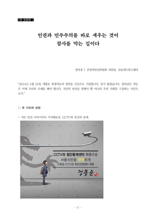 - 67 -
2부 토론문 2
인권과 민주주의를 바로 세우는 것이
참사를 막는 길이다
장여경 | 존엄과안전위원회 자유팀, 진보네트워크센터
“2014년 4월 16일 세월호 희생자들의 명복을 진심으로 기원합니다. 잊지 않겠습니다. 살아남은 자들
은 이제 우리의 숙제를 해야 합니다. 자신의 안전을 위해서 뿐 아니라 우리 사회를 구성하는 시민으
로서.”
○ 두 가지의 안전
- 작은 안전 이야기부터 시작해보자. CCTV와 안전의 관계.
 