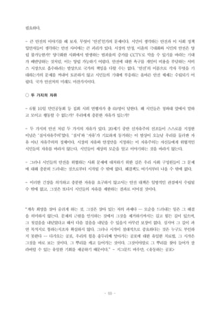 - 69 -
필요하다.
- 큰 안전의 이야기를 해 보자. 무엇이 ‘안전’인가의 문제이다. 시민이 생각하는 안전과 이 사회 정책
입안자들이 생각하는 안전 사이에는 큰 괴리가 있다. 시장의 안정, 이윤의 극대화와 시민의 안전은 양
립 불가능한가? 양극화한 사회에서 발생하는 범죄율의 증가를 CCTV로 막을 수 있기를 바라는 기대
가 배반당하는 것처럼, 이는 양립 가능하기 어렵다. 안전에 대한 욕구를 개인이 비용을 부담하는 서비
스 시장으로 흡수하려는 발상으로 국가의 책임을 다할 수는 없다. ‘안전’의 이름으로 각자 무엇을 기
대하는가의 문제를 꺼내어 토론하지 않고 시민들의 기대에 부응하는 올바른 안전 체제는 수립되기 어
렵다. 국가 안전처의 미래도 마찬가지이다.
○ 두 가지의 자유
- 6월 10일 만민공동회 등 집회 시위 연행자가 총 69명이 달한다. 왜 시민들은 청와대 앞에서 말하
고 모이고 행동할 수 없는가? 우리에게 충분한 자유가 있는가?
- 두 가지의 안전 처럼 두 가지의 자유가 있다. 20세기 중반 신자유주의 선조들이 스스로를 지칭한
이념은 ‘질서자유주의’였다. ‘질서’와 ‘자유’가 기묘하게 동거하는 이 발상이 오늘날 우리를 둘러싼 자
유 아닌 자유주의의 정체이다. 시장의 자유와 안정만을 지칭하는 이 자유주의는 자신들에게 위협적인
시민들의 자유를 바라지 않는다. 시민들이 세상의 모순을 알고 이야기하는 것을 바라지 않는다.
- 그러나 시민들의 안전을 위협하는 사회 문제에 대처하기 위한 길은 우리 사회 구성원들이 그 문제
에 대해 충분히 드러내는 것으로부터 시작될 수 밖에 없다. 해결책도 여기서부터 나올 수 밖에 없다.
- 이러한 긴장을 의식하고 충분한 자유를 요구하지 않고서는 안전 대책은 일방적인 관점에서 수립될
수 밖에 없고, 그것은 또다시 시민들의 자유를 제한하는 결과로 이어질 것이다.
“계속 희망을 살아 숨쉬게 하는 것, 그것은 살아 있는 자의 과제다 … 모순을 드러내는 일은 그 해결
을 의미하지 않는다. 문제의 근원을 인식하는 것에서 그것을 제거하기까지는 길고 힘든 길이 있으며,
그 첫걸음을 내딛었다고 해서 다음 걸음을 내딛을 수 있을지 아무런 보장이 없다. 심지어 그 길이 과
연 목적지로 통하는지조차 확실하지 않다. 그러나 시작이 절대적으로 중요하다는 것은 누구도 부인하
지 못한다 … 다가오는 공포, 우리의 힘을 송두리째 앗아가는 공포에 대한 유일한 치료법, 그 시작은
그것을 바로 보는 것이다. 그 뿌리를 캐고 들어가는 것이다. 그것이야말로 그 뿌리를 찾아 들어가 잘
라버릴 수 있는 유일한 기회를 제공하기 때문이다.” - 지그문트 바우만, <유동하는 공포>
 