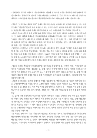 - 74 -
․ 집회동력도 급격히 이완되고, 지방선거에서도 이렇다 할 유리한 고지를 차지하지 못한 상태에서, 국
민대책회의는 ‘운동방식’에 있어서 다양한 대안들을 모색해야 함. 가장 적극적으로 해야 할 일들은 유
가족들의 요구(실종자 구출/진상규명 책임자처벌/재발방지)가 사회운동의 의제로 전화되는 과정.
․ 당분간 “진상규명과 책임자 처벌” 문제를 핵심적인 의제로 만들어야 함. 급격히 위축되고 있는 정치
공간에서 “진상규명”문제가 불을 되살릴 수 있는 정치적 의제가 되어야 하기 때문. 이 과정에서 세월
호 재발방지를 위한 운동의 주체들 (유가족들과 또 다른 사회운동의 기층 주체들) 만들어야 함.
․ 관건은 ① 유가족들과 함께 진상규명과 책임자 처벌을 향한 국민적 의지를 모아내는 과정이 될 것이
고, ② 합리적 의혹의 주체로서 ‘국민대책회의’가 정치무대에 등장하는 것임. 실무적으로 표현하면, ①
‘1000만 서명운동’이 대중적으로 전개되어야 한다는 것이고, ② 정치의 장 ― 집회, 언론과 각종 미디
어 공간에서 자본가들, 사업주들의 탐욕이 이런 참사를 불러 일으켰고, 정부는 이 문제를 해결할 의지
가 없다는 점이 철저하게 폭로되어야 한다는 것.
․ ‘1000만 서명운동’은 국민적 의지를 모아내는 과정에서일 뿐만 아니라, ‘세월호’ 문제에 대해 발언
할 수 있는 운동주체를 형성시킨다는 점에서도 중요. 특히 사회운동 단체의 회원들, 노조운동의 주체
들, 학생운동의 주체들 모두에게서 마찬가지. 1000만 서명운동에 각급 주체들이 많이 결합할 수 있도
록 해야 함. 노조활동가들이 지역과 현장에서, 직장인들은 퇴근 이후 서명운동 공간에 나올 수 있도록
해야 함. 서명운동과정에서 운동의 주체로 자신의 활동을 경험하게 하는 것이 필요하다는 것.
․ 합리적 의혹의 주체로서 ‘국민대책회의’를 정치무대로 등장시켜야 함. 어떻게? 첫째, “진상규명” 과
정에서 지식인들의 역할을 제고하는 것, 둘째, 정치의 장에서 ‘합리적 의혹’들 정확히 제기하고(이런
점에서 각종 음모론은 하등 도움이 안 됨.), 이 문제에 대한 집단적 해결을 요구하는 것, 셋째, 박근혜
정권(의 해법)에 대한 철저한 비판을 통해 박근혜정권의 유가족들의, 노동자들의, 시민들의 말에 귀를
기울이게 해야 함.
․ 존엄과 안전위원회는 둘째와 셋째에서 역량을 집중해야 함. 핵심적으로는 ① ‘합리적 의혹’들의 내용
을 구성해나가면서 ② 세월호 참사의 구조적 원인과 ’안전‘을 둘러싼 시민들의 요구 사이에 매개를 지
워 주는 것 ③ 세월호 참사 이후 각급 사회운동의 발언력을 제고하는 것 ― 민영화 저지 투쟁, 6-7월
임단투에서 노동자의 안전 문제 의제화, 세월호 참사 이후 교통 안전/공공성 쟁취 투쟁 문제 의제화
등등
․ ① ② 에 대해 추가적으로 언급하자면 ‘합리적 의혹’들의 내용을 구성하는 것이 특히 중요. ‘관피아’
가 아니라 첫째, 청해진 해운의 탐욕은 자본 일반의 탐욕이고 다를 바 없다는 점을, 둘째 ‘해운조합’
과 ‘한국선급’의 문제점은 국가의 무능에서 비롯한다는 것을, 셋째, 구조업무의 외주화 사사화가 결국
참사를 키운다는 점을… ⇒ 이와 관련된 문제나 의혹제기가 지속적으로 이뤄져야 함. 규제완화 문제
보다는 규제강화의 타이밍을 재난사고를 계속 겪고도 국가와 정부가 무능해서 계속 놓치고 있었다는
점을 중심이 되어야 함.
․ ③ 세월호 참사 이후 각급 사회운동의 발언력을 제고하자는 것에서, 화물연대․건설노조․지하철노조의
현안투쟁에서 안전문제를 의제화해야 함. 특히 과적문제, 승무인원 부족 문제, 건물 증축 문제 등을
핵심적인 의제로 키워야 함. 민영화 저지투쟁에서, 핵발전소 폐기투쟁에서 목소리를 높여야 노동자의,
시민들의, 노동조합의, 사회단체의 발언력도 강화되고, ‘안전’문제에 대한 운동의 흐름을 이어갈 수 있
 