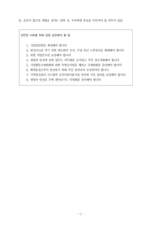 - 75 -
안전한 사회를 위해 당장 실천해야 할 일
1. 기업살인법을 제정해야 합니다
2. 원전사고를 막기 위한 최소한의 조치, 수명 끝난 노후원전을 폐쇄해야 합니다
3. 위험 작업중지권 보장해야 합니다
4. 생명과 안전에 관한 업무는 외주화를 금지하고 즉각 정규직화해야 합니다
5. 기업활동규제완화에 관한 특별조치법을 폐하고 규제완화를 중단해야 합니다
6. 화학물질로부터 안전하기 위해 주민 알권리가 보장되어야 합니다
7. 지역안전관리 시스템과 공공다중이용시설 안전에 시민 참여를 보장해야 합니다
8. 생명과 안전을 돈에 팔아넘기는 민영화를 중단해야 합니다
음. 운동이 없으면 세월호 참사는 잊혀 짐. 우리에겐 운동을 이어가야 할 의무가 있음.
 