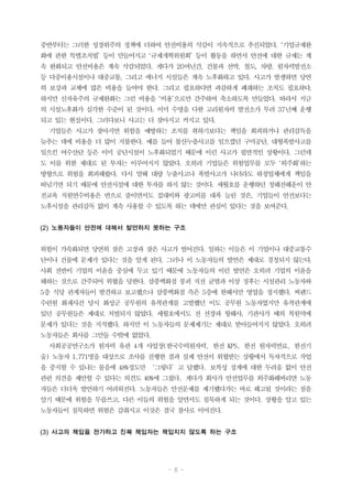 - 6 -
중반부터는 그러한 성장위주의 정책에 더하여 안전비용의 삭감이 지속적으로 추진되었다. ‘기업규제완
화에 관한 특별조치법’ 등이 만들어지고 ‘규제개혁위원회’ 등이 활동을 하면서 안전에 대한 규제는 계
속 완화되고 안전비용은 계속 삭감되었다. 게다가 20여년간, 건물과 선박, 철도, 차량, 원자력발전소
등 다중이용시설이나 대중교통, 그리고 에너지 시설들은 계속 노후화하고 있다. 사고가 발생하면 당연
히 보강과 교체에 많은 비용을 들여야 한다. 그리고 필요하다면 과감하게 폐쇄하는 조치도 필요하다.
하지만 신자유주의 규제완화는 그런 비용을 ‘비용’으로만 간주하여 축소하도록 만들었다. 따라서 지금
의 시설노후화가 심각한 수준이 된 것이다. 이미 수명을 다한 고리원자력 발전소가 무려 37년째 운행
되고 있는 현실이다. 그러다보니 사고는 더 잦아지고 커지고 있다.
기업들은 사고가 잦아지면 위험을 예방하는 조치를 취하기보다는 책임을 회피하거나 관리감독을
늦추는 데에 비용을 더 많이 지불한다. 예를 들어 불산누출사고를 일으켰던 구미공단, 대형폭발사고를
일으킨 여수산단 등은 이미 공단시설이 노후화되었기 때문에 이런 사고가 필연적인 상황이다. 그런데
도 이를 위한 제대로 된 투자는 이루어지지 않았다. 오히려 기업들은 위험업무를 모두 ‘외주화’하는
방향으로 위험을 회피해왔다. 다시 말해 대량 누출사고나 폭발사고가 나더라도 하청업체에게 책임을
떠넘기면 되기 때문에 안전시설에 대한 투자를 하지 않는 것이다. 세월호를 운행하던 청해진해운이 안
전교육 직원연수비용은 반으로 줄이면서도 접대비와 광고비를 대폭 늘린 것은, 기업들이 안전보다는
노후시설을 관리감독 없이 계속 사용할 수 있도록 하는 데에만 관심이 있다는 것을 보여준다.
(2) 노동자들이 안전에 대해서 발언하지 못하는 구조
위험이 가속화되면 당연히 잦은 고장과 잦은 사고가 벌어진다. 일하는 이들은 이 기업이나 대중교통수
단이나 건물에 문제가 있다는 것을 알게 된다. 그러나 이 노동자들의 발언은 제대로 경청되지 않는다.
사회 전반이 기업의 이윤을 중심에 두고 있기 때문에 노동자들의 이런 발언은 오히려 기업의 이윤을
해하는 것으로 간주되어 위협을 당한다. 삼풍백화점 붕괴 직전 균열과 이상 징후는 시설관리 노동자와
5층 식당 관계자들이 발견하고 보고했으나 삼풍백화점 측은 5층에 한해서만 영업을 정지했다. 씨랜드
수련원 화재사건 당시 화성군 공무원의 유착관계를 고발했던 이도 공무원 노동자였지만 유착관계에
있던 공무원들은 제대로 처벌되지 않았다. 세월호에서도 전 선장과 항해사, 기관사가 배의 복원력에
문제가 있다는 것을 지적했다. 하지만 이 노동자들의 문제제기는 제대로 받아들여지지 않았다. 오히려
노동자들은 회사를 그만둘 수밖에 없었다.
사회공공연구소가 원자력 유관 4개 사업장(한국수력원자력, 한전 KPS, 한전 원자력연료, 한전기
술) 노동자 1,771명을 대상으로 조사를 진행한 결과 실제 안전이 위협받는 상황에서 독자적으로 작업
을 중지할 수 있냐는 물음에 48%정도만 ‘그렇다’고 답했다. 보복성 징계에 대한 두려움 없이 안전
관련 의견을 제안할 수 있다는 의견도 40%에 그쳤다. 게다가 회사가 안전업무를 외주화해버리면 노동
자들은 더더욱 발언하기 어려워진다. 노동자들은 안전문제를 제기했다가는 바로 해고될 것이라는 점을
알기 때문에 위험을 무릅쓰고, 다른 이들의 위험을 알면서도 침묵하게 되는 것이다. 상황을 알고 있는
노동자들이 침묵하면 위험은 감춰지고 이것은 결국 참사로 이어진다.
(3) 사고의 책임을 전가하고 진짜 책임자는 책임지지 않도록 하는 구조
 