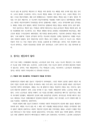 - 7 -
사고가 났을 때 실질적인 책임자가 큰 책임을 져야 한다면 사고 예방을 위한 조치에 힘을 쏟을 것이
다. 그러나 현재의 구조에서는 아무도 사고의 책임을 제대로 지지 않는다. 아니, 그렇게 책임을 지지
않는 구조를 발달시켜왔다. 예를 들어 현행법으로는 기업에게 제대로 책임을 물을 수 없다. 법인은 책
임을 지지 않기 때문이다. 큰 사고에서 과실치사혐의를 적용했던 사례가 있으나 삼풍백화점을 제외하
고는 대부분 과실치사상에서 무죄판결을 받거나 집행유예로 나왔다. 그리고 유착관계에 있던 공무원들
도 제대로 처벌을 받지 않았다. 대부분 무죄이거나 집행유예 처분을 받았고 파면된 경우도 많지 않다.
특히 실질적으로 책임이 있는 주체들은 대부분 빠져나가고 하급노동자들만 책임을 떠안게 된다. 태
안 사설해병대 캠프 사고에서도 모든 책임은 해병대 캠프를 운영하는 하청업체에게 떠넘겨졌고, 태안
군청과 해경은 수사선상에서 제외되었다. 대구지하철 화재사고에서는 기관사와 관제사만 책임을 떠안
았다. ‘규제 완화’와 ‘기업과 공무원의 유착’을 가능하게 만들었던 정책을 입안하거나 시행한 이들은
전혀 처벌받지 않았다. 법적 처벌은커녕 정치적 책임도 묻지 못했다. 그러니 큰 사고가 나도 책임의
비용이 적게 드는 이상 기업과 정부는 안전을 소홀하게 할 수밖에 없는 것이다. 이런 과정에서 잦은
사고가 반복되고, 기업과 안전관리를 담당한 정부 관리자들은 그것이 참사가 되는 것을 방치하게 된
다.
3. 참사는 평등하지 않다
이미 우리 사회는 규제완화와 비용절감, 노동자들의 권리 부재, 그리고 사고의 책임전가 구조 속에서
큰 사고를 당할 수밖에 없는 조건이다. 그런데 문제는 이런 사고의 결과가 모두에게 평등하게 작용하
지 않는다는 점이다. 이번 세월호에서도 주로 학생들과 노인들, 아르바이트 노동자들이 희생되었다.
참사는 대부분 사회적 약자들에게 더 가혹하게 다가온다.
(1) 위험에 대한 정보통제는 약자들에게 위험을 전가한다
언제부터인가 위험에 대한 정보가 ‘기업비밀’이 되어버렸다. 그만큼 위험이 상존한 상태가 되었기 때
문에 기업은 안전에 관한 비밀을 유지하려고 애를 쓰게 된다. 또한 안전과 관련한 내용은 전문가들의
독점적인 영역이 되어버렸다. 세월호 사고 때 평형수가 어떻고 복원력이 어떻고 하는 이야기는 많이
듣게 되었지만 출발하기 전에 그것을 인식할 수 있는 사람은 세월호에서 일하는 노동자들 외에는 없
었다. 그러나 노동자들은 생존을 위해서 그런 사실을 함구했다. 관리감독을 해야 할 ‘전문가’들도 위험
의 카르텔에 동참했다. 세월호에서 안전에 대한 관리감독을 담당하는 한국선급은 퇴직한 해수부 출신
들로 채워졌고 이들은 청해진해운과 밀접하게 연결되어 있었다. 이런 카르텔은 소수가 위험에 대한 정
보를 독점하는 사회에서는 필연적이다.
이렇게 위험에 대한 정보가 통제되기 시작하면 사회적 약자들일수록 안전에 대한 정보를 제공받지
못하게 된다. 세월호 사고가 났을 때 그 배를 자주 이용했던 화물운전자들은 위험을 감지할만한 경험
이 있었기 때문에 상대적으로 희생이 적었지만 안전에 대한 주의사항을 제대로 교육받지 못했던 학생
들은 빠져나오기 가장 어려운 선실에 있었으면서도 시키는대로 가만히 있을 수밖에 없었다. 선박직원
들은 위험 상황에서 대다수가 빠져나왔으나 배에서 같이 일하더라도 아르바이트 노동자와 조리담당자
 