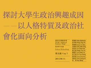 探討⼤大學⽣生政治興趣成因
——以⼈人格特質及政治社
會化⾯面向分析 成功⼤大學政治系
NCKU Political
Science Dept
政治學⽅方法論
Political Methodology
第五組 Grp 5
2014/06/11
蔡惠群 Asta Waikwan
彭亭雅 Peng Ting-Ya
⿈黃稚閔 Huang Tzu-Ming
邱薇婷 Chiu Wei-Ting
林佳祈 Lin Chia-Chii
蕭主瑜 Hsiao Tzu-Yu
賴建宇 Lai Chien-Yu
林⼦子靖 Lin Tzu-Ching
⿈黃祥銘 Huang Hsiang-Ming
周政安 Chou Cheng-An
徐　榜 Hsu Bang
 