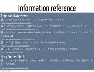 Information reference
Tomoharu Nagasawa
1０年前から始まったマイクロソフトのDevOps∼今とこれから∼
 http://www.slideshare.net/tomohn/10devops-20004973
これからのソフトウェア開発でのプロジェクト管理の展望【リックソフトセミナー】
 http://www.slideshare.net/tomohn/rick-soft-tnagasawa20140313p
チーム×ツール Team Foundation Server & Service 共感しActionできる開発基盤 アルティメイタム【デブサ
ミ 2013 14-B-4】
 http://www.slideshare.net/tomohn/20130214-devsumi-2013-p
【MSC 2013】 開発者が知っておくべきこれからの開発現場 (DE-010)
 http://www.slideshare.net/tomohn/msc-2013-de010
【14-D-4】デベロッパー戦国時代！ストーリーをつなぐ開発環境と３つの秘訣
 http://www.slideshare.net/tomohn/14d4
Mery Poppendieck
「ソフトウェア開発現場に求められる新しいリーダーシップアジャイルに見る大野耐一、デ
ミングの影響」
 http://www.agilejapan.org/session/Keynote_1.pdf
14年6月11日水曜日
 